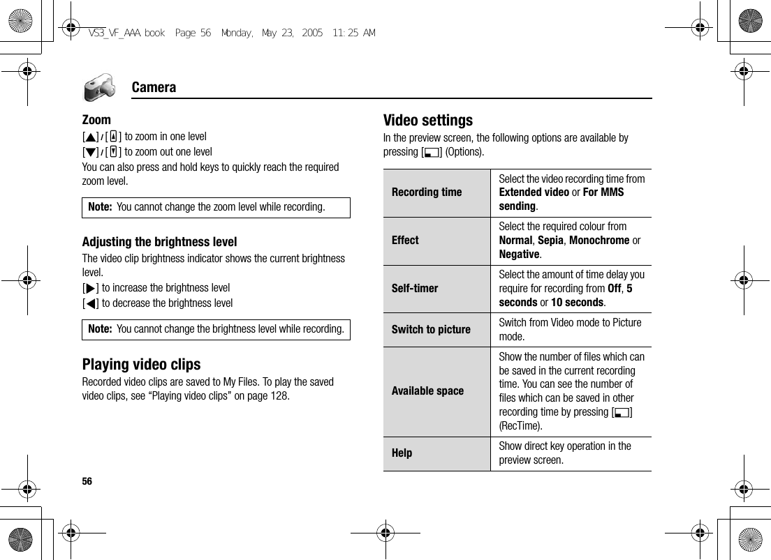 56CameraZoom[1]9[O] to zoom in one level[2]9[P] to zoom out one levelYou can also press and hold keys to quickly reach the required zoom level.Adjusting the brightness levelThe video clip brightness indicator shows the current brightness level.[4] to increase the brightness level[3] to decrease the brightness levelPlaying video clipsRecorded video clips are saved to My Files. To play the saved video clips, see “Playing video clips” on page 128.Video settingsIn the preview screen, the following options are available by pressing [5] (Options).Note: You cannot change the zoom level while recording.Note: You cannot change the brightness level while recording.Recording timeSelect the video recording time from Extended video or For MMS sending.EffectSelect the required colour from Normal, Sepia, Monochrome or Negative.Self-timerSelect the amount of time delay you require for recording from Off, 5 seconds or 10 seconds.Switch to picture Switch from Video mode to Picture mode.Available spaceShow the number of files which can be saved in the current recording time. You can see the number of files which can be saved in other recording time by pressing [5] (RecTime).Help Show direct key operation in the preview screen.VS3_VF_AAA.book  Page 56  Monday, May 23, 2005  11:25 AM