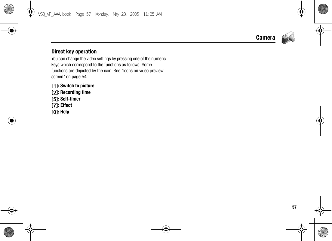 57CameraDirect key operationYou can change the video settings by pressing one of the numeric keys which correspond to the functions as follows. Some functions are depicted by the icon. See “Icons on video preview screen” on page 54.[A]: Switch to picture[S]: Recording time[G]: Self-timer[I]: Effect[L]: HelpVS3_VF_AAA.book  Page 57  Monday, May 23, 2005  11:25 AM