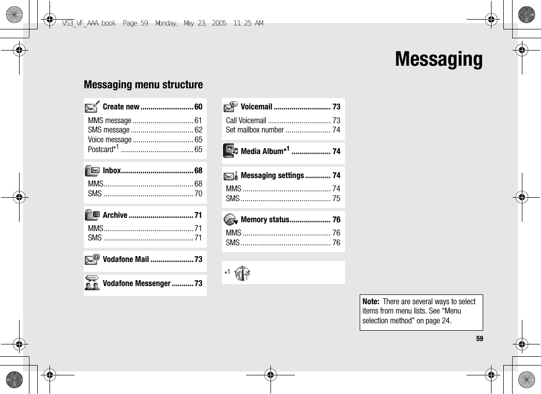 59MessagingMessaging menu structureCreate new ........................... 60MMS message ............................... 61SMS message ................................ 62Voice message ............................... 65Postcard*1..................................... 65Inbox..................................... 68MMS.............................................. 68SMS .............................................. 70Archive ................................. 71MMS.............................................. 71SMS .............................................. 71Vodafone Mail ...................... 73Vodafone Messenger ........... 73Voicemail ............................. 73Call Voicemail ................................ 73Set mailbox number ....................... 74Media Album*1.................... 74Messaging settings ............. 74MMS ............................................. 74SMS .............................................. 75Memory status..................... 76MMS ............................................. 76SMS .............................................. 76*1Note: There are several ways to select items from menu lists. See “Menu selection method” on page 24.VS3_VF_AAA.book  Page 59  Monday, May 23, 2005  11:25 AM