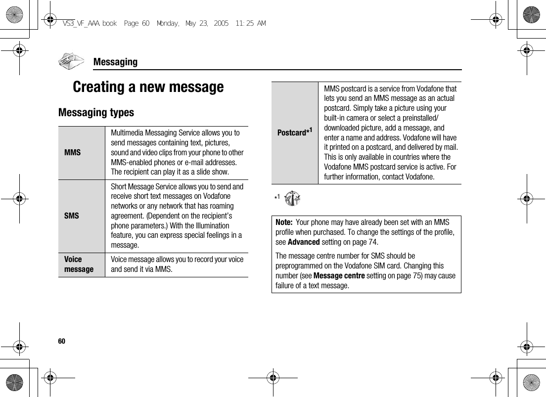 60MessagingCreating a new messageMessaging types*1MMSMultimedia Messaging Service allows you to send messages containing text, pictures, sound and video clips from your phone to other MMS-enabled phones or e-mail addresses. The recipient can play it as a slide show.SMSShort Message Service allows you to send and receive short text messages on Vodafone networks or any network that has roaming agreement. (Dependent on the recipient’s phone parameters.) With the Illumination feature, you can express special feelings in a message.Voice messageVoice message allows you to record your voice and send it via MMS.Postcard*1MMS postcard is a service from Vodafone that lets you send an MMS message as an actual postcard. Simply take a picture using your built-in camera or select a preinstalled/downloaded picture, add a message, and enter a name and address. Vodafone will have it printed on a postcard, and delivered by mail.This is only available in countries where the Vodafone MMS postcard service is active. For further information, contact Vodafone.Note: Your phone may have already been set with an MMS profile when purchased. To change the settings of the profile, see Advanced setting on page 74.The message centre number for SMS should be preprogrammed on the Vodafone SIM card. Changing this number (see Message centre setting on page 75) may cause failure of a text message.VS3_VF_AAA.book  Page 60  Monday, May 23, 2005  11:25 AM