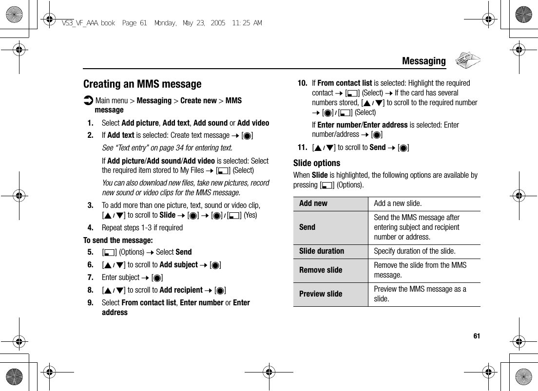 61MessagingCreating an MMS messaged Main menu &gt; Messaging &gt; Create new &gt; MMS message1. Select Add picture, Add text, Add sound or Add video2. If Add text is selected: Create text message 7 [0]See “Text entry” on page 34 for entering text.If Add picture/Add sound/Add video is selected: Select the required item stored to My Files 7 [5] (Select)You can also download new files, take new pictures, record new sound or video clips for the MMS message.3. To add more than one picture, text, sound or video clip, [192] to scroll to Slide 7 [0] 7 [0]9[5] (Yes)4. Repeat steps 1-3 if requiredTo send the message:5. [5] (Options) 7 Select Send6. [192] to scroll to Add subject 7 [0]7. Enter subject 7 [0]8. [192] to scroll to Add recipient 7 [0]9. Select From contact list, Enter number or Enter address10. If From contact list is selected: Highlight the required contact 7 [5] (Select) 7 If the card has several numbers stored, [192] to scroll to the required number 7 [0]9[5] (Select)If Enter number/Enter address is selected: Enter number/address 7 [0]11. [192] to scroll to Send 7 [0]Slide optionsWhen Slide is highlighted, the following options are available by pressing [5] (Options).Add new Add a new slide.SendSend the MMS message after entering subject and recipient number or address.Slide duration Specify duration of the slide.Remove slide Remove the slide from the MMS message.Preview slide Preview the MMS message as a slide.VS3_VF_AAA.book  Page 61  Monday, May 23, 2005  11:25 AM