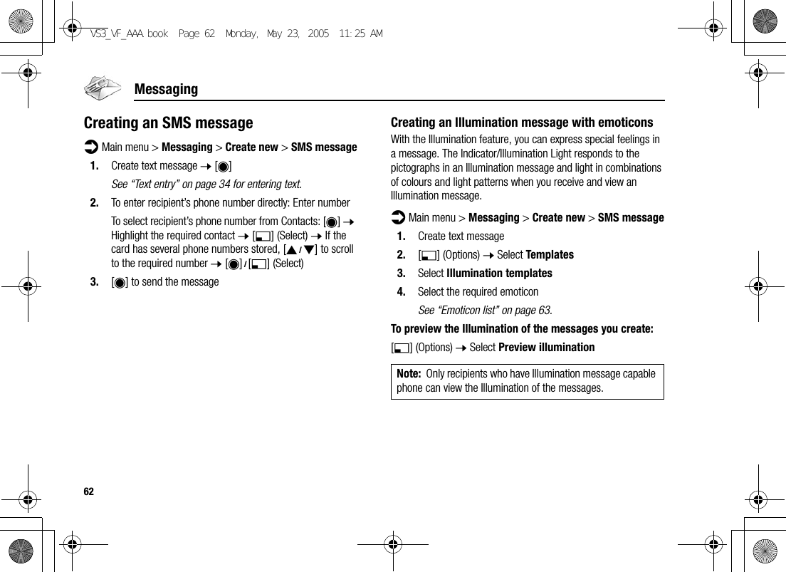 62MessagingCreating an SMS messaged Main menu &gt; Messaging &gt; Create new &gt; SMS message1. Create text message 7 [0]See “Text entry” on page 34 for entering text.2. To enter recipient’s phone number directly: Enter numberTo select recipient’s phone number from Contacts: [0] 7 Highlight the required contact 7 [5] (Select) 7 If the card has several phone numbers stored, [192] to scroll to the required number 7 [0]9[5] (Select)3. [0] to send the messageCreating an Illumination message with emoticonsWith the Illumination feature, you can express special feelings in a message. The Indicator/Illumination Light responds to the pictographs in an Illumination message and light in combinations of colours and light patterns when you receive and view an Illumination message.d Main menu &gt; Messaging &gt; Create new &gt; SMS message1. Create text message2. [5] (Options) 7 Select Templates3. Select Illumination templates4. Select the required emoticonSee “Emoticon list” on page 63.To preview the Illumination of the messages you create:[5] (Options) 7 Select Preview illuminationNote: Only recipients who have Illumination message capable phone can view the Illumination of the messages.VS3_VF_AAA.book  Page 62  Monday, May 23, 2005  11:25 AM