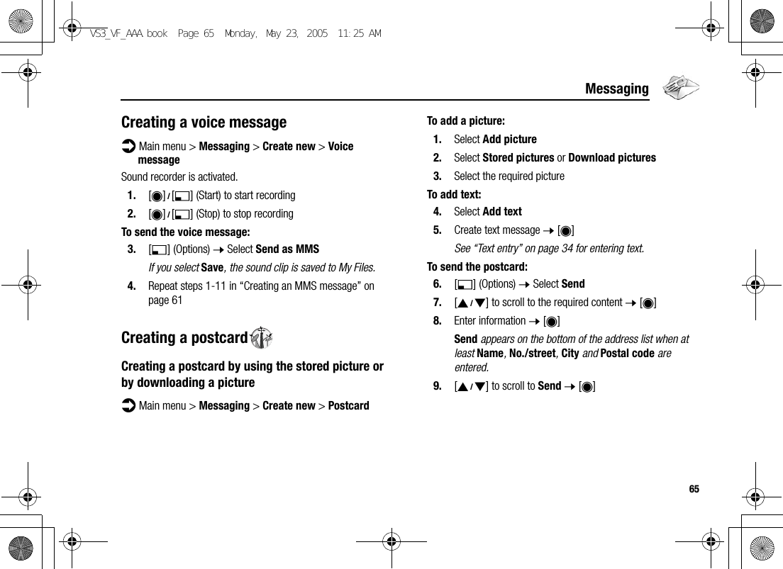 65MessagingCreating a voice messaged Main menu &gt; Messaging &gt; Create new &gt; Voice messageSound recorder is activated.1. [0]9[5] (Start) to start recording2. [0]9[5] (Stop) to stop recordingTo send the voice message:3. [5] (Options) 7 Select Send as MMSIf you select Save, the sound clip is saved to My Files.4. Repeat steps 1-11 in “Creating an MMS message” on page 61Creating a postcardCreating a postcard by using the stored picture or by downloading a pictured Main menu &gt; Messaging &gt; Create new &gt; PostcardTo add a picture:1. Select Add picture2. Select Stored pictures or Download pictures3. Select the required pictureTo add text:4. Select Add text5. Create text message 7 [0]See “Text entry” on page 34 for entering text.To send the postcard:6. [5] (Options) 7 Select Send7. [192] to scroll to the required content 7 [0]8. Enter information 7 [0]Send appears on the bottom of the address list when at least Name, No./street, City and Postal code are entered.9. [192] to scroll to Send 7 [0]VS3_VF_AAA.book  Page 65  Monday, May 23, 2005  11:25 AM