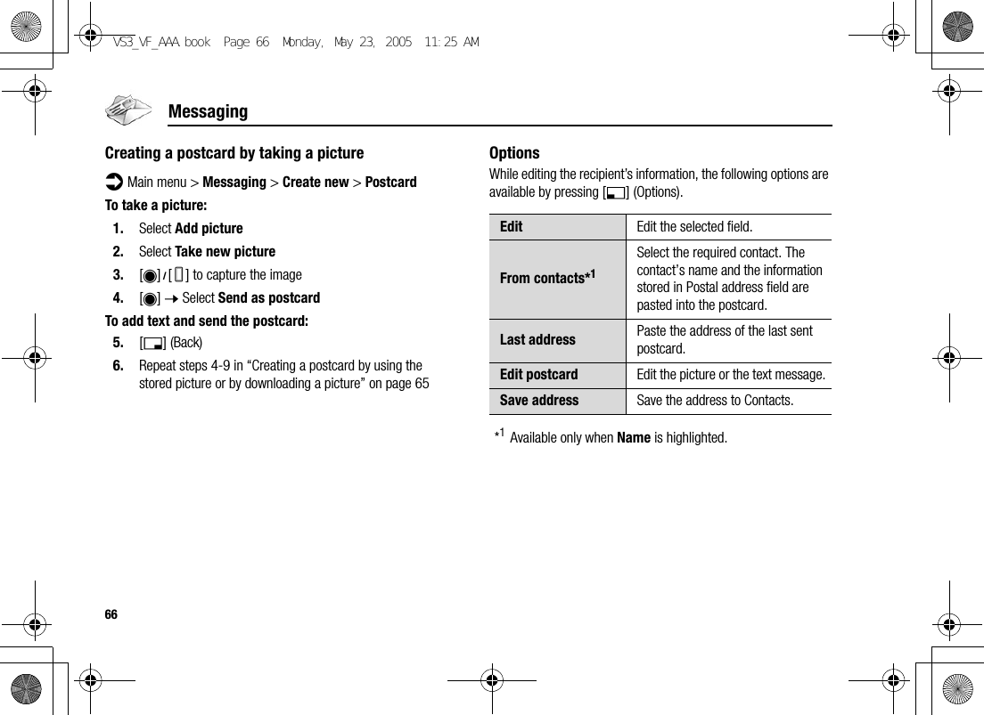 66MessagingCreating a postcard by taking a pictured Main menu &gt; Messaging &gt; Create new &gt; PostcardTo take a picture:1. Select Add picture2. Select Take new picture3. [0]9[U] to capture the image4. [0] 7 Select Send as postcardTo add text and send the postcard:5. [6] (Back)6. Repeat steps 4-9 in “Creating a postcard by using the stored picture or by downloading a picture” on page 65OptionsWhile editing the recipient’s information, the following options are available by pressing [5] (Options).*1Available only when Name is highlighted.Edit Edit the selected field.From contacts*1Select the required contact. The contact’s name and the information stored in Postal address field are pasted into the postcard.Last address Paste the address of the last sent postcard.Edit postcard Edit the picture or the text message.Save address Save the address to Contacts.VS3_VF_AAA.book  Page 66  Monday, May 23, 2005  11:25 AM