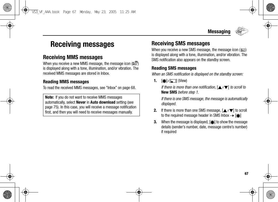 67MessagingReceiving messagesReceiving MMS messagesWhen you receive a new MMS message, the message icon ( ) is displayed along with a tone, illumination, and/or vibration. The received MMS messages are stored in Inbox.Reading MMS messagesTo read the received MMS messages, see “Inbox” on page 68.Receiving SMS messagesWhen you receive a new SMS message, the message icon ( ) is displayed along with a tone, illumination, and/or vibration. The SMS notification also appears on the standby screen.Reading SMS messagesWhen an SMS notification is displayed on the standby screen:1. [0]9[5] (View)If there is more than one notification, [192] to scroll to New SMS before step 1.If there is one SMS message, the message is automatically displayed.2. If there is more than one SMS message, [192] to scroll to the required message header in SMS Inbox 7 [0]3. When the message is displayed, [0] to show the message details (sender’s number, date, message centre’s number) if requiredNote: If you do not want to receive MMS messages automatically, select Never in Auto download setting (see page 75). In this case, you will receive a message notification first, and then you will need to receive messages manually.VS3_VF_AAA.book  Page 67  Monday, May 23, 2005  11:25 AM