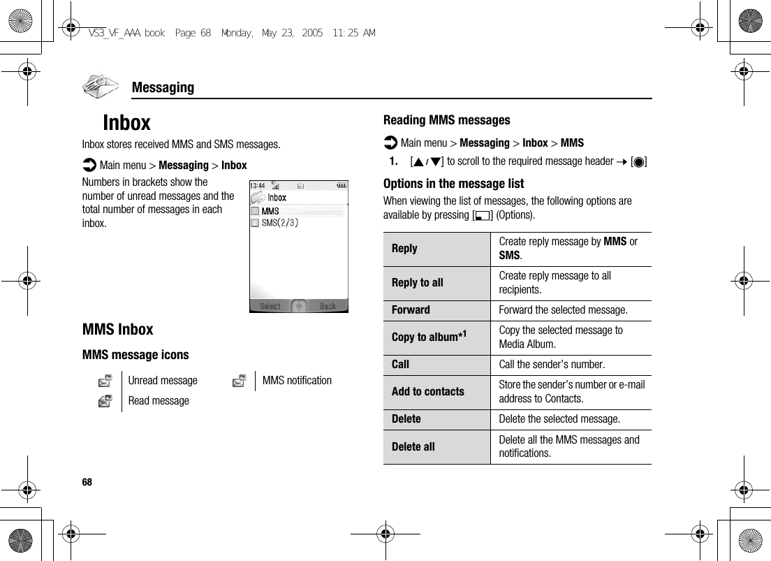 68MessagingInboxInbox stores received MMS and SMS messages.d Main menu &gt; Messaging &gt; InboxNumbers in brackets show the number of unread messages and the total number of messages in each inbox.MMS InboxMMS message iconsReading MMS messagesd Main menu &gt; Messaging &gt; Inbox &gt; MMS1. [192] to scroll to the required message header 7 [0]Options in the message listWhen viewing the list of messages, the following options are available by pressing [5] (Options).Unread message MMS notificationRead messageReply Create reply message by MMS or SMS.Reply to all Create reply message to all recipients.Forward Forward the selected message.Copy to album*1Copy the selected message to Media Album.Call Call the sender’s number.Add to contacts Store the sender’s number or e-mail address to Contacts.Delete Delete the selected message.Delete all Delete all the MMS messages and notifications.VS3_VF_AAA.book  Page 68  Monday, May 23, 2005  11:25 AM