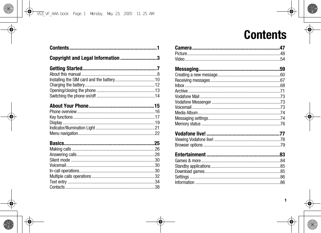 1ContentsContents...................................................................1Copyright and Legal Information ............................3Getting Started.........................................................7About this manual .................................................................8Installing the SIM card and the battery..................................10Charging the battery............................................................12Opening/closing the phone ..................................................13Switching the phone on/off ..................................................14About Your Phone..................................................15Phone overview...................................................................16Key functions ......................................................................17Display ...............................................................................19Indicator/Illumination Light ...................................................21Menu navigation..................................................................22Basics.....................................................................25Making calls .......................................................................26Answering calls...................................................................28Silent mode ........................................................................30Voicemail............................................................................30In-call operations.................................................................30Multiple calls operations ......................................................32Text entry ...........................................................................34Contacts .............................................................................38Camera...................................................................47Picture................................................................................48Video..................................................................................54Messaging..............................................................59Creating a new message......................................................60Receiving messages ............................................................67Inbox ..................................................................................68Archive ...............................................................................71Vodafone Mail .....................................................................73Vodafone Messenger ...........................................................73Voicemail ............................................................................73Media Album.......................................................................74Messaging settings..............................................................74Memory status ....................................................................76Vodafone live! ........................................................77Viewing Vodafone live! .........................................................78Browser options ..................................................................79Entertainment ........................................................83Games &amp; more ....................................................................84Standby applications............................................................85Download games.................................................................85Settings ..............................................................................86Information .........................................................................86VS3_VF_AAA.book  Page 1  Monday, May 23, 2005  11:25 AM