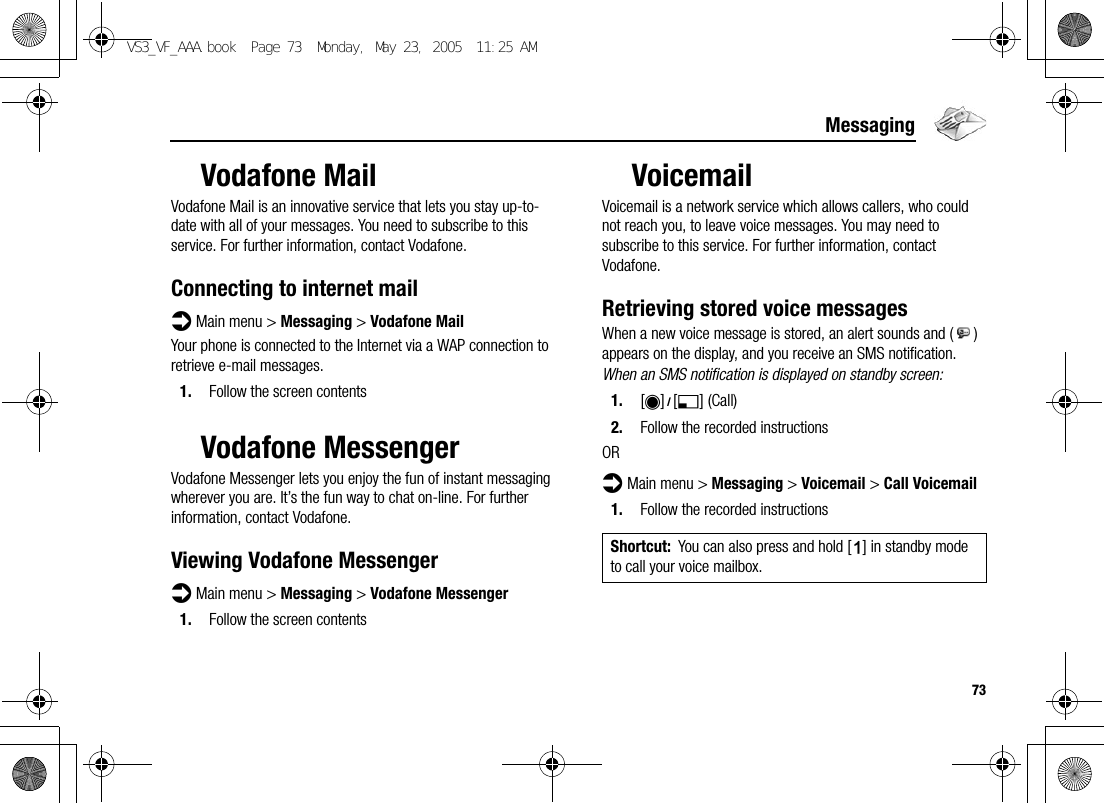 73MessagingVodafone MailVodafone Mail is an innovative service that lets you stay up-to-date with all of your messages. You need to subscribe to this service. For further information, contact Vodafone.Connecting to internet maild Main menu &gt; Messaging &gt; Vodafone MailYour phone is connected to the Internet via a WAP connection to retrieve e-mail messages.1. Follow the screen contentsVodafone MessengerVodafone Messenger lets you enjoy the fun of instant messaging wherever you are. It’s the fun way to chat on-line. For further information, contact Vodafone.Viewing Vodafone Messengerd Main menu &gt; Messaging &gt; Vodafone Messenger1. Follow the screen contentsVoicemailVoicemail is a network service which allows callers, who could not reach you, to leave voice messages. You may need to subscribe to this service. For further information, contact Vodafone.Retrieving stored voice messagesWhen a new voice message is stored, an alert sounds and ( ) appears on the display, and you receive an SMS notification.When an SMS notification is displayed on standby screen:1. [0]9[5] (Call)2. Follow the recorded instructionsORd Main menu &gt; Messaging &gt; Voicemail &gt; Call Voicemail1. Follow the recorded instructionsShortcut: You can also press and hold [A] in standby mode to call your voice mailbox.VS3_VF_AAA.book  Page 73  Monday, May 23, 2005  11:25 AM