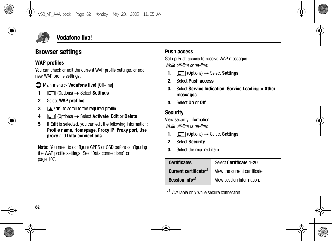82Vodafone live!Browser settingsWAP profilesYou can check or edit the current WAP profile settings, or add new WAP profile settings.d Main menu &gt; Vodafone live! [Off-line]1. [5] (Options) 7 Select Settings2. Select WAP profiles3. [192] to scroll to the required profile4. [5] (Options) 7 Select Activate, Edit or Delete5. If Edit is selected, you can edit the following information: Profile name, Homepage, Proxy IP, Proxy port, Use proxy and Data connectionsPush accessSet up Push access to receive WAP messages.While off-line or on-line:1. [5] (Options) 7 Select Settings2. Select Push access3. Select Service Indication, Service Loading or Other messages4. Select On or OffSecurityView security information.While off-line or on-line:1. [5] (Options) 7 Select Settings2. Select Security3. Select the required item*1Available only while secure connection.Note: You need to configure GPRS or CSD before configuring the WAP profile settings. See “Data connections” on page 107. Certificates Select Certificate 1-20.Current certificate*1View the current certificate.Session info*1View session information.VS3_VF_AAA.book  Page 82  Monday, May 23, 2005  11:25 AM