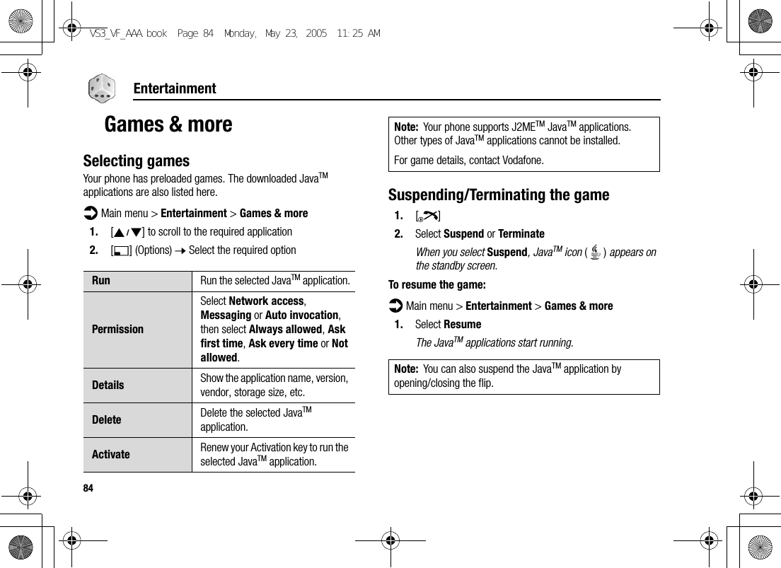 84EntertainmentGames &amp; moreSelecting gamesYour phone has preloaded games. The downloaded JavaTM applications are also listed here.d Main menu &gt; Entertainment &gt; Games &amp; more1. [192] to scroll to the required application2. [5] (Options) 7 Select the required optionSuspending/Terminating the game1. [Y]2. Select Suspend or TerminateWhen you select Suspend, JavaTM icon () appears on the standby screen.To resume the game:d Main menu &gt; Entertainment &gt; Games &amp; more1. Select ResumeThe JavaTM applications start running.Run Run the selected JavaTM application.PermissionSelect Network access, Messaging or Auto invocation, then select Always allowed, Ask first time, Ask every time or Not allowed.Details Show the application name, version, vendor, storage size, etc.Delete Delete the selected JavaTM application.Activate Renew your Activation key to run the selected JavaTM application.Note: Your phone supports J2METM JavaTM applications. Other types of JavaTM applications cannot be installed.For game details, contact Vodafone.Note: You can also suspend the JavaTM application by opening/closing the flip.VS3_VF_AAA.book  Page 84  Monday, May 23, 2005  11:25 AM
