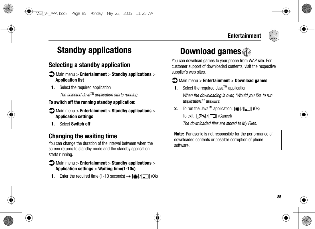 85EntertainmentStandby applicationsSelecting a standby applicationd Main menu &gt; Entertainment &gt; Standby applications &gt; Application list1. Select the required applicationThe selected JavaTM application starts running.To switch off the running standby application:d Main menu &gt; Entertainment &gt; Standby applications &gt; Application settings1. Select Switch offChanging the waiting timeYou can change the duration of the interval between when the screen returns to standby mode and the standby application starts running.d Main menu &gt; Entertainment &gt; Standby applications &gt; Application settings &gt; Waiting time(1-10s)1. Enter the required time (1-10 seconds) 7 [0]9[5] (Ok)Download gamesYou can download games to your phone from WAP site. For customer support of downloaded contents, visit the respective supplier’s web sites.d Main menu &gt; Entertainment &gt; Download games1. Select the required JavaTM applicationWhen the downloading is over, “Would you like to run application?” appears.2. To run the JavaTM application: [0]9[5] (Ok)To exit: [Y]9[6] (Cancel)The downloaded files are stored to My Files.Note: Panasonic is not responsible for the performance of downloaded contents or possible corruption of phone software.VS3_VF_AAA.book  Page 85  Monday, May 23, 2005  11:25 AM