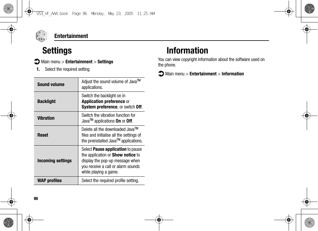 86EntertainmentSettingsd Main menu &gt; Entertainment &gt; Settings1. Select the required settingInformationYou can view copyright information about the software used on the phone.d Main menu &gt; Entertainment &gt; InformationSound volume Adjust the sound volume of JavaTM applications.BacklightSwitch the backlight on in Application preference or System preference, or switch Off.Vibration Switch the vibration function for JavaTM applications On or Off.ResetDelete all the downloaded JavaTM files and initialise all the settings of the preinstalled JavaTM applications.Incoming settingsSelect Pause application to pause the application or Show notice to display the pop-up message when you receive a call or alarm sounds while playing a game.WAP profiles Select the required profile setting.VS3_VF_AAA.book  Page 86  Monday, May 23, 2005  11:25 AM