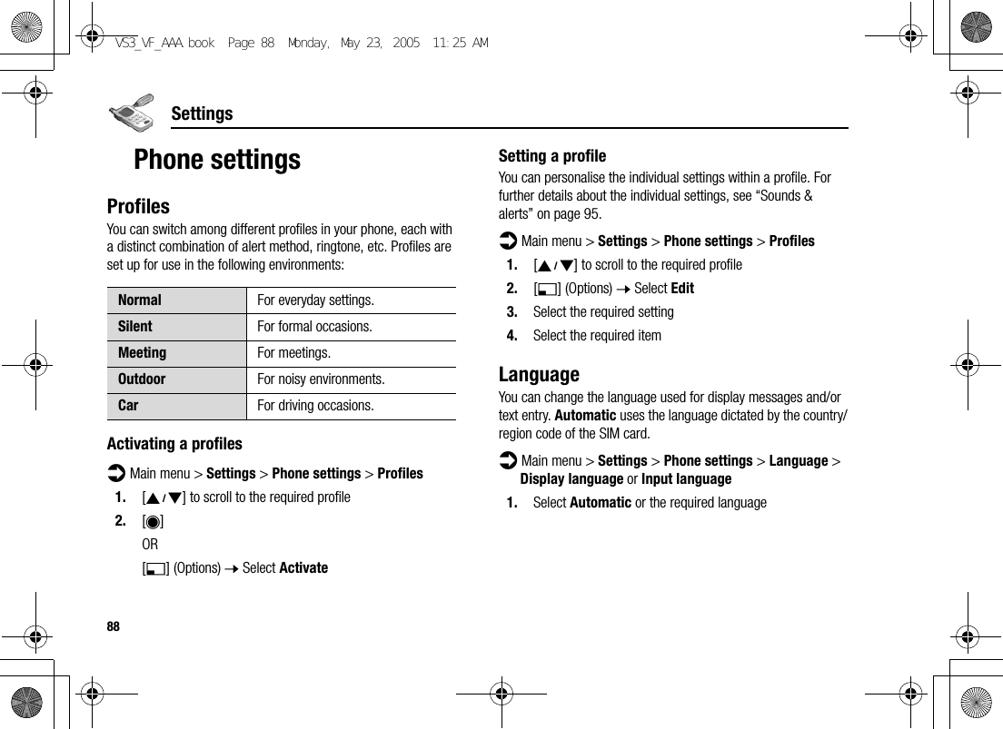 88SettingsPhone settingsProfilesYou can switch among different profiles in your phone, each with a distinct combination of alert method, ringtone, etc. Profiles are set up for use in the following environments:Activating a profilesd Main menu &gt; Settings &gt; Phone settings &gt; Profiles1. [192] to scroll to the required profile2. [0]OR[5] (Options) 7 Select ActivateSetting a profileYou can personalise the individual settings within a profile. For further details about the individual settings, see “Sounds &amp; alerts” on page 95.d Main menu &gt; Settings &gt; Phone settings &gt; Profiles1. [192] to scroll to the required profile2. [5] (Options) 7 Select Edit3. Select the required setting4. Select the required itemLanguageYou can change the language used for display messages and/or text entry. Automatic uses the language dictated by the country/region code of the SIM card.d Main menu &gt; Settings &gt; Phone settings &gt; Language &gt; Display language or Input language1. Select Automatic or the required languageNormal For everyday settings.Silent For formal occasions.Meeting For meetings.Outdoor For noisy environments.Car For driving occasions.VS3_VF_AAA.book  Page 88  Monday, May 23, 2005  11:25 AM