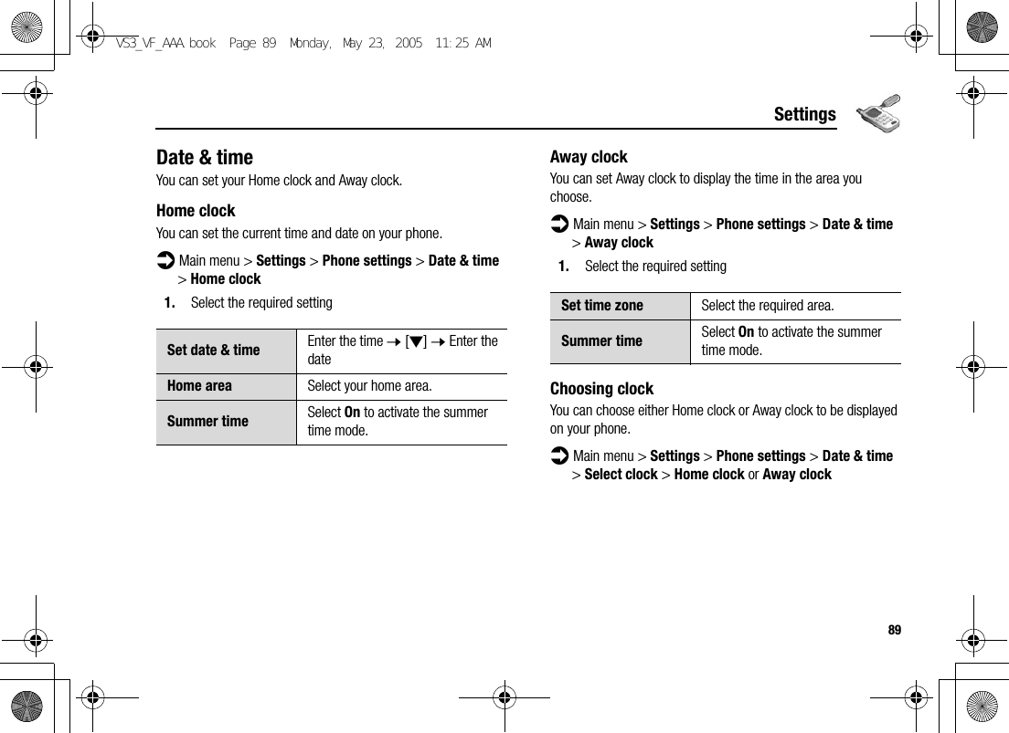 89SettingsDate &amp; timeYou can set your Home clock and Away clock.Home clockYou can set the current time and date on your phone.d Main menu &gt; Settings &gt; Phone settings &gt; Date &amp; time &gt; Home clock1. Select the required settingAway clockYou can set Away clock to display the time in the area you choose.d Main menu &gt; Settings &gt; Phone settings &gt; Date &amp; time &gt; Away clock1. Select the required settingChoosing clockYou can choose either Home clock or Away clock to be displayed on your phone.d Main menu &gt; Settings &gt; Phone settings &gt; Date &amp; time &gt; Select clock &gt; Home clock or Away clockSet date &amp; time Enter the time 7 [2] 7 Enter the dateHome area Select your home area.Summer time Select On to activate the summer time mode.Set time zone Select the required area.Summer time Select On to activate the summer time mode.VS3_VF_AAA.book  Page 89  Monday, May 23, 2005  11:25 AM