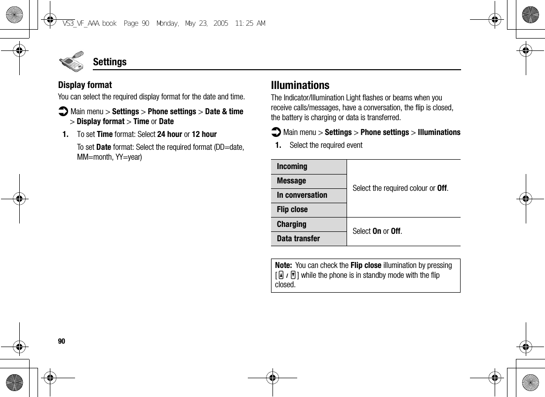 90SettingsDisplay formatYou can select the required display format for the date and time.d Main menu &gt; Settings &gt; Phone settings &gt; Date &amp; time &gt; Display format &gt; Time or Date1. To set Time format: Select 24 hour or 12 hourTo set Date format: Select the required format (DD=date, MM=month, YY=year)IlluminationsThe Indicator/Illumination Light flashes or beams when you receive calls/messages, have a conversation, the flip is closed, the battery is charging or data is transferred.d Main menu &gt; Settings &gt; Phone settings &gt; Illuminations1. Select the required eventIncomingSelect the required colour or Off.MessageIn conversationFlip closeCharging Select On or Off.Data transferNote: You can check the Flip close illumination by pressing [O9P] while the phone is in standby mode with the flip closed.VS3_VF_AAA.book  Page 90  Monday, May 23, 2005  11:25 AM