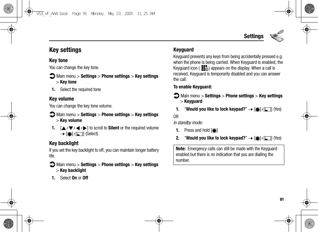 91SettingsKey settingsKey toneYou can change the key tone.d Main menu &gt; Settings &gt; Phone settings &gt; Key settings &gt; Key tone1. Select the required toneKey volumeYou can change the key tone volume.d Main menu &gt; Settings &gt; Phone settings &gt; Key settings &gt; Key volume1. [1929394] to scroll to Silent or the required volume 7 [0]9[5] (Select)Key backlightIf you set the key backlight to off, you can maintain longer battery life.d Main menu &gt; Settings &gt; Phone settings &gt; Key settings &gt; Key backlight1. Select On or OffKeyguardKeyguard prevents any keys from being accidentally pressed e.g. when the phone is being carried. When Keyguard is enabled, the Keyguard icon ( ) appears on the display. When a call is received, Keyguard is temporarily disabled and you can answer the call.To enable Keyguard:d Main menu &gt; Settings &gt; Phone settings &gt; Key settings &gt; Keyguard1. “Would you like to lock keypad?” 7 [0]9[5] (Yes)ORIn standby mode:1. Press and hold [0]2. “Would you like to lock keypad?” 7 [0]9[5] (Yes)Note: Emergency calls can still be made with the Keyguard enabled but there is no indication that you are dialling the number.VS3_VF_AAA.book  Page 91  Monday, May 23, 2005  11:25 AM