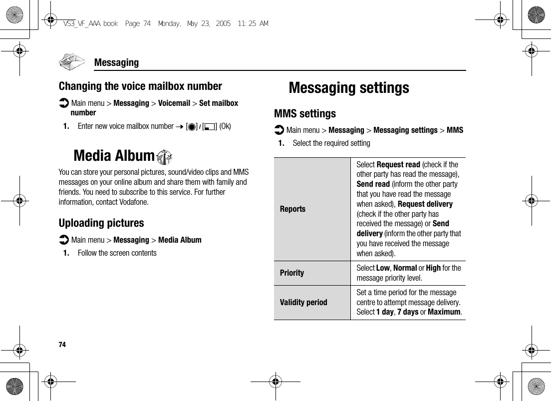 74MessagingChanging the voice mailbox numberd Main menu &gt; Messaging &gt; Voicemail &gt; Set mailbox number1. Enter new voice mailbox number 7 [0]9[5] (Ok)Media AlbumYou can store your personal pictures, sound/video clips and MMS messages on your online album and share them with family and friends. You need to subscribe to this service. For further information, contact Vodafone.Uploading picturesd Main menu &gt; Messaging &gt; Media Album1. Follow the screen contentsMessaging settingsMMS settingsd Main menu &gt; Messaging &gt; Messaging settings &gt; MMS1. Select the required settingReportsSelect Request read (check if the other party has read the message), Send read (inform the other party that you have read the message when asked), Request delivery (check if the other party has received the message) or Send delivery (inform the other party that you have received the message when asked).Priority Select Low, Normal or High for the message priority level.Validity periodSet a time period for the message centre to attempt message delivery. Select 1 day, 7 days or Maximum.VS3_VF_AAA.book  Page 74  Monday, May 23, 2005  11:25 AM