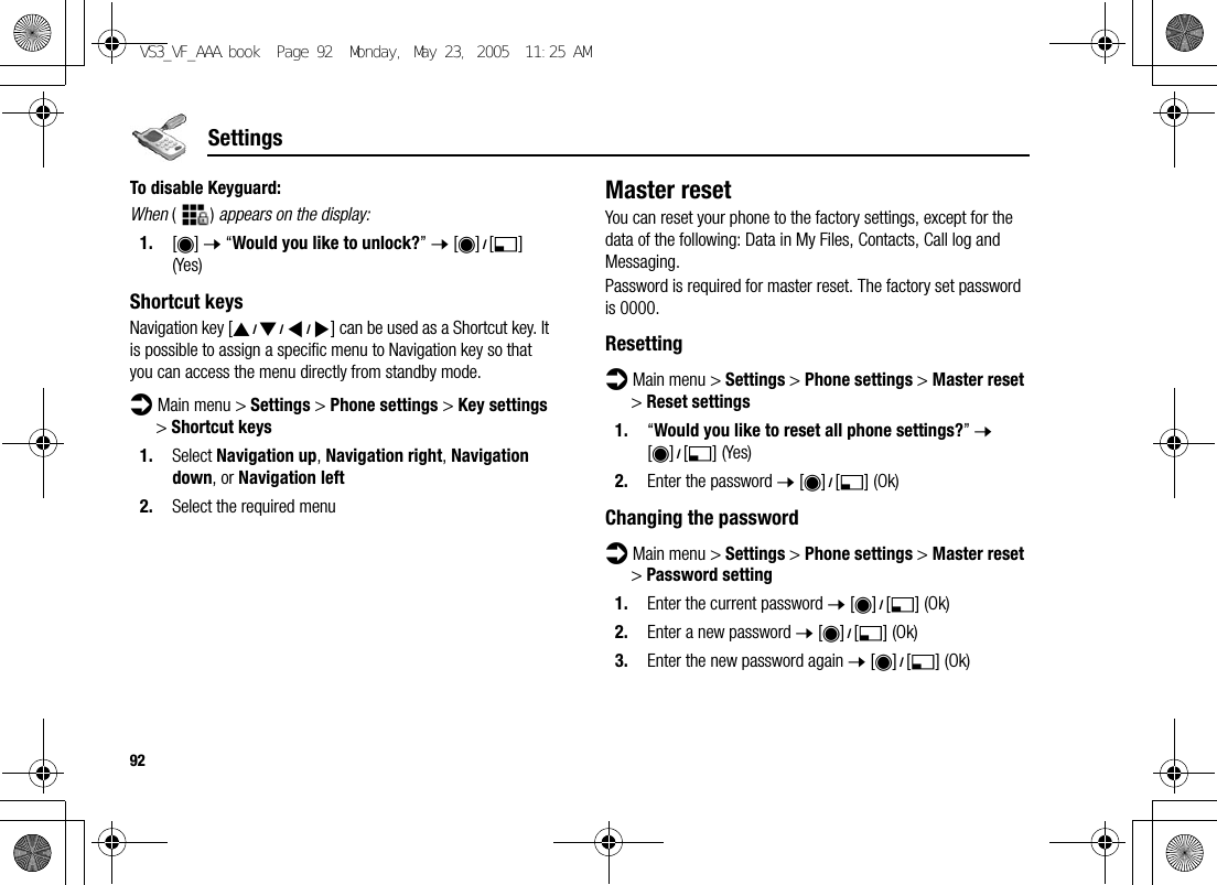 92SettingsTo disable Keyguard:When () appears on the display:1. [0] 7 “Would you like to unlock?” 7 [0]9[5] (Yes)Shortcut keysNavigation key [1929394] can be used as a Shortcut key. It is possible to assign a specific menu to Navigation key so that you can access the menu directly from standby mode.d Main menu &gt; Settings &gt; Phone settings &gt; Key settings &gt; Shortcut keys1. Select Navigation up, Navigation right, Navigation down, or Navigation left2. Select the required menuMaster resetYou can reset your phone to the factory settings, except for the data of the following: Data in My Files, Contacts, Call log and Messaging.Password is required for master reset. The factory set password is 0000.Resettingd Main menu &gt; Settings &gt; Phone settings &gt; Master reset &gt; Reset settings1. “Would you like to reset all phone settings?” 7 [0]9[5] (Yes)2. Enter the password 7 [0]9[5] (Ok)Changing the passwordd Main menu &gt; Settings &gt; Phone settings &gt; Master reset &gt; Password setting1. Enter the current password 7 [0]9[5] (Ok)2. Enter a new password 7 [0]9[5] (Ok)3. Enter the new password again 7 [0]9[5] (Ok)VS3_VF_AAA.book  Page 92  Monday, May 23, 2005  11:25 AM