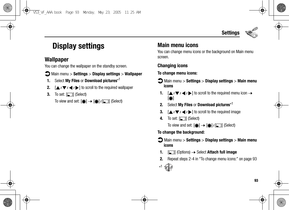 93SettingsDisplay settingsWallpaperYou can change the wallpaper on the standby screen.d Main menu &gt; Settings &gt; Display settings &gt; Wallpaper1. Select My Files or Download pictures*12. [1929394] to scroll to the required wallpaper3. To set: [5] (Select)To view and set: [0] 7 [0]9[5] (Select)Main menu iconsYou can change menu icons or the background on Main menu screen.Changing iconsTo change menu icons:d Main menu &gt; Settings &gt; Display settings &gt; Main menu icons1. [1929394] to scroll to the required menu icon 7 [0]2. Select My Files or Download pictures*13. [1929394] to scroll to the required image4. To set: [5] (Select)To view and set: [0] 7 [0]9[5] (Select)To change the background:d Main menu &gt; Settings &gt; Display settings &gt; Main menu icons1. [5] (Options) 7 Select Attach full image2. Repeat steps 2-4 in “To change menu icons:” on page 93*1VS3_VF_AAA.book  Page 93  Monday, May 23, 2005  11:25 AM