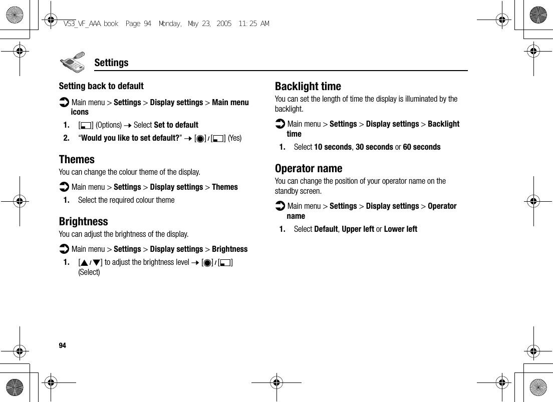 94SettingsSetting back to defaultd Main menu &gt; Settings &gt; Display settings &gt; Main menu icons1. [5] (Options) 7 Select Set to default2. “Would you like to set default?” 7 [0]9[5] (Yes)ThemesYou can change the colour theme of the display.d Main menu &gt; Settings &gt; Display settings &gt; Themes1. Select the required colour themeBrightnessYou can adjust the brightness of the display.d Main menu &gt; Settings &gt; Display settings &gt; Brightness1. [192] to adjust the brightness level 7 [0]9[5] (Select)Backlight timeYou can set the length of time the display is illuminated by the backlight.d Main menu &gt; Settings &gt; Display settings &gt; Backlight time1. Select 10 seconds, 30 seconds or 60 secondsOperator nameYou can change the position of your operator name on the standby screen.d Main menu &gt; Settings &gt; Display settings &gt; Operator name1. Select Default, Upper left or Lower leftVS3_VF_AAA.book  Page 94  Monday, May 23, 2005  11:25 AM