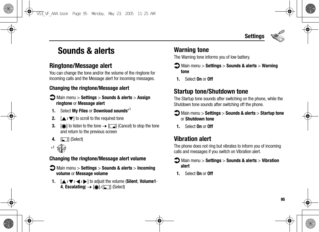 95SettingsSounds &amp; alertsRingtone/Message alertYou can change the tone and/or the volume of the ringtone for incoming calls and the Message alert for incoming messages.Changing the ringtone/Message alertd Main menu &gt; Settings &gt; Sounds &amp; alerts &gt; Assign ringtone or Message alert1. Select My Files or Download sounds*12. [192] to scroll to the required tone3. [0] to listen to the tone 7 [6] (Cancel) to stop the tone and return to the previous screen4. [5] (Select)*1Changing the ringtone/Message alert volumed Main menu &gt; Settings &gt; Sounds &amp; alerts &gt; Incoming volume or Message volume1. [1929394] to adjust the volume (Silent, Volume1-4, Escalating) 7 [0]9[5] (Select)Warning toneThe Warning tone informs you of low battery.d Main menu &gt; Settings &gt; Sounds &amp; alerts &gt; Warning tone1. Select On or OffStartup tone/Shutdown toneThe Startup tone sounds after switching on the phone, while the Shutdown tone sounds after switching off the phone.d Main menu &gt; Settings &gt; Sounds &amp; alerts &gt; Startup tone or Shutdown tone1. Select On or OffVibration alertThe phone does not ring but vibrates to inform you of incoming calls and messages if you switch on Vibration alert.d Main menu &gt; Settings &gt; Sounds &amp; alerts &gt; Vibration alert1. Select On or OffVS3_VF_AAA.book  Page 95  Monday, May 23, 2005  11:25 AM