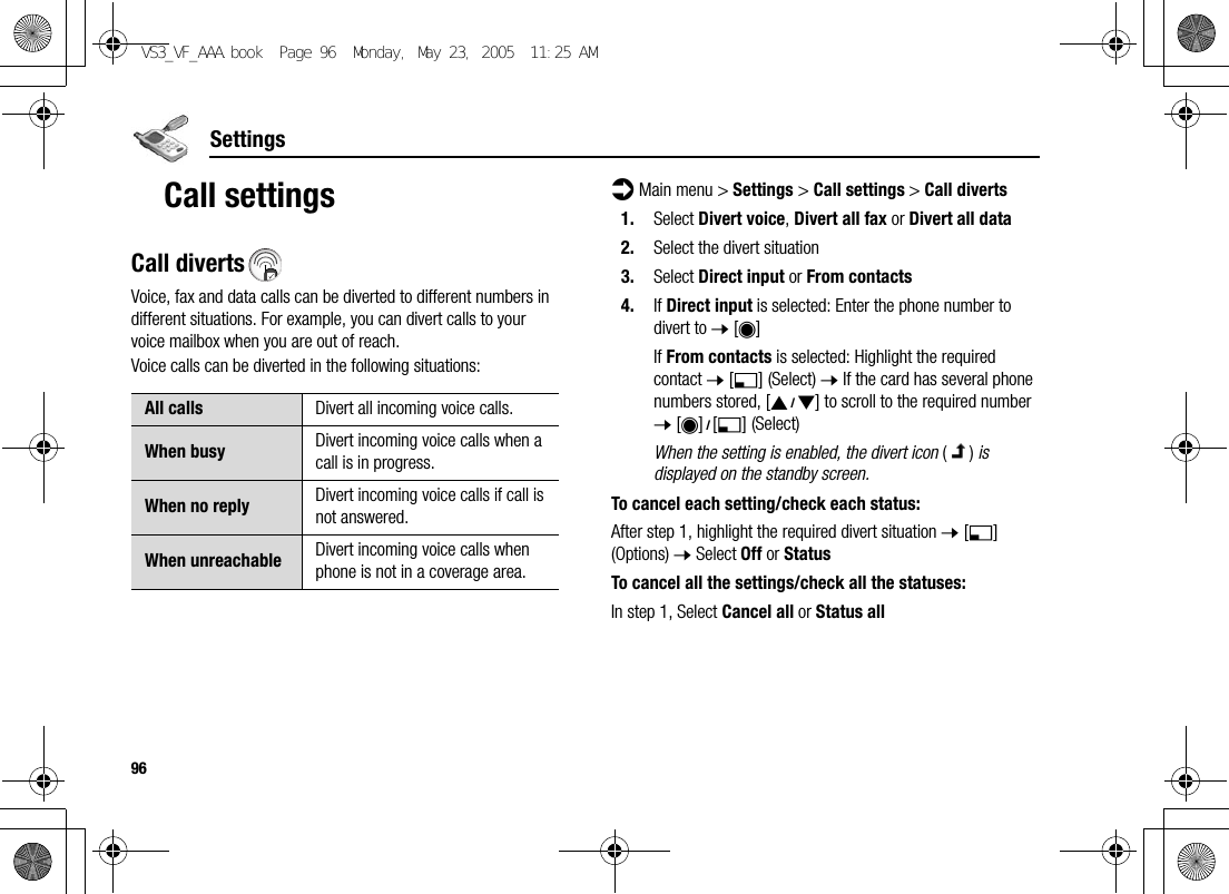 96SettingsCall settingsCall divertsVoice, fax and data calls can be diverted to different numbers in different situations. For example, you can divert calls to your voice mailbox when you are out of reach.Voice calls can be diverted in the following situations:d Main menu &gt; Settings &gt; Call settings &gt; Call diverts1. Select Divert voice, Divert all fax or Divert all data2. Select the divert situation3. Select Direct input or From contacts4. If Direct input is selected: Enter the phone number to divert to 7 [0]If From contacts is selected: Highlight the required contact 7 [5] (Select) 7 If the card has several phone numbers stored, [192] to scroll to the required number 7 [0]9[5] (Select)When the setting is enabled, the divert icon () is displayed on the standby screen.To cancel each setting/check each status:After step 1, highlight the required divert situation 7 [5] (Options) 7 Select Off or StatusTo cancel all the settings/check all the statuses:In step 1, Select Cancel all or Status allAll calls Divert all incoming voice calls.When busy Divert incoming voice calls when a call is in progress.When no reply Divert incoming voice calls if call is not answered.When unreachable Divert incoming voice calls when phone is not in a coverage area.VS3_VF_AAA.book  Page 96  Monday, May 23, 2005  11:25 AM