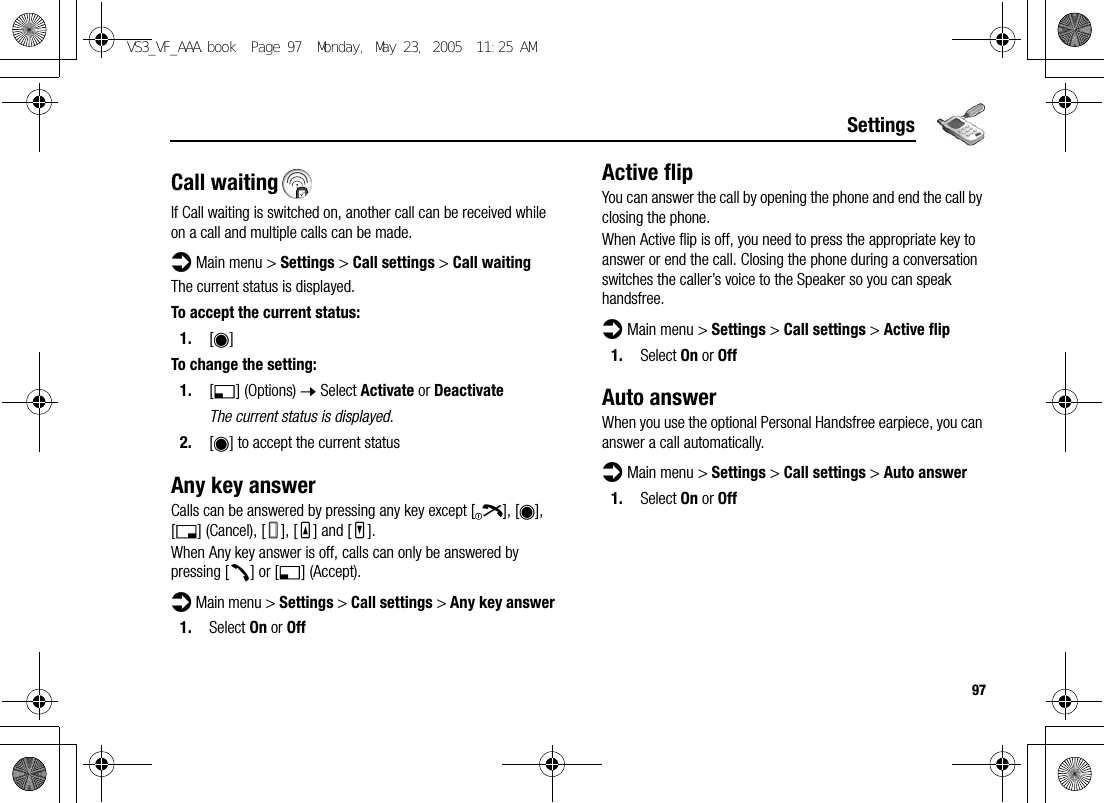 97SettingsCall waitingIf Call waiting is switched on, another call can be received while on a call and multiple calls can be made.d Main menu &gt; Settings &gt; Call settings &gt; Call waitingThe current status is displayed.To accept the current status:1. [0]To change the setting:1. [5] (Options) 7 Select Activate or DeactivateThe current status is displayed.2. [0] to accept the current statusAny key answerCalls can be answered by pressing any key except [Y], [0], [6] (Cancel), [U], [O] and [P].When Any key answer is off, calls can only be answered by pressing [q] or [5] (Accept).d Main menu &gt; Settings &gt; Call settings &gt; Any key answer1. Select On or OffActive flipYou can answer the call by opening the phone and end the call by closing the phone.When Active flip is off, you need to press the appropriate key to answer or end the call. Closing the phone during a conversation switches the caller’s voice to the Speaker so you can speak handsfree.d Main menu &gt; Settings &gt; Call settings &gt; Active flip1. Select On or OffAuto answerWhen you use the optional Personal Handsfree earpiece, you can answer a call automatically.d Main menu &gt; Settings &gt; Call settings &gt; Auto answer1. Select On or OffVS3_VF_AAA.book  Page 97  Monday, May 23, 2005  11:25 AM