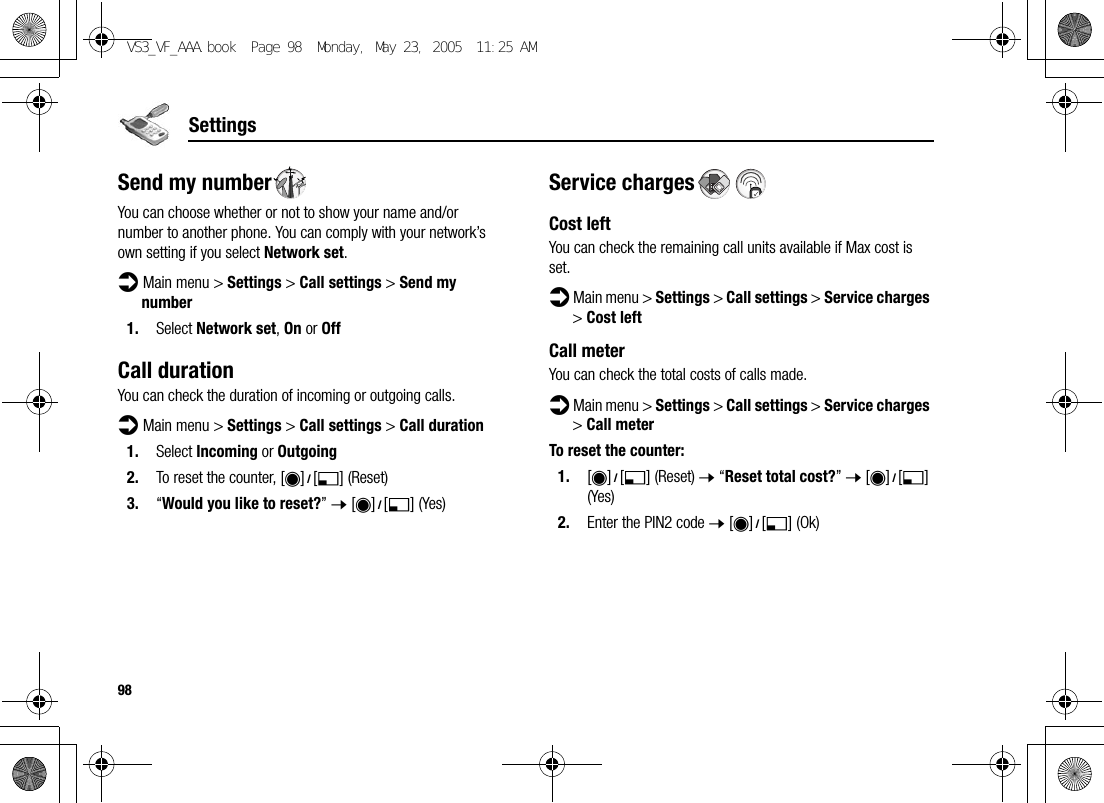 98SettingsSend my numberYou can choose whether or not to show your name and/or number to another phone. You can comply with your network’s own setting if you select Network set.d Main menu &gt; Settings &gt; Call settings &gt; Send my number1. Select Network set, On or OffCall durationYou can check the duration of incoming or outgoing calls.d Main menu &gt; Settings &gt; Call settings &gt; Call duration1. Select Incoming or Outgoing2. To reset the counter, [0]9[5] (Reset)3. “Would you like to reset?” 7 [0]9[5] (Yes)Service chargesCost leftYou can check the remaining call units available if Max cost is set.d Main menu &gt; Settings &gt; Call settings &gt; Service charges &gt; Cost leftCall meterYou can check the total costs of calls made.d Main menu &gt; Settings &gt; Call settings &gt; Service charges &gt; Call meterTo reset the counter:1. [0]9[5] (Reset) 7 “Reset total cost?” 7 [0]9[5] (Yes)2. Enter the PIN2 code 7 [0]9[5] (Ok)VS3_VF_AAA.book  Page 98  Monday, May 23, 2005  11:25 AM