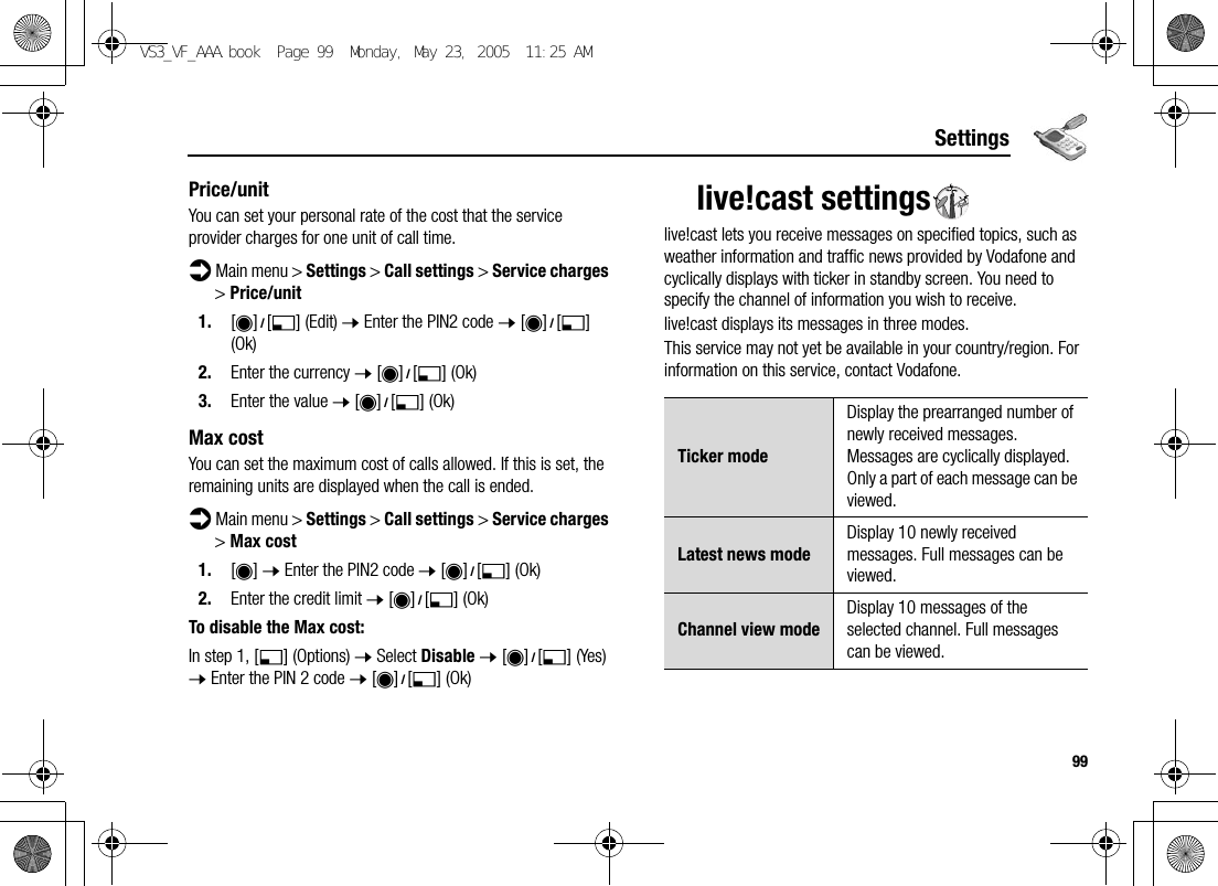 99SettingsPrice/unitYou can set your personal rate of the cost that the service provider charges for one unit of call time.d Main menu &gt; Settings &gt; Call settings &gt; Service charges &gt; Price/unit1. [0]9[5] (Edit) 7 Enter the PIN2 code 7 [0]9[5] (Ok)2. Enter the currency 7 [0]9[5] (Ok)3. Enter the value 7 [0]9[5] (Ok)Max costYou can set the maximum cost of calls allowed. If this is set, the remaining units are displayed when the call is ended.d Main menu &gt; Settings &gt; Call settings &gt; Service charges &gt; Max cost1. [0] 7 Enter the PIN2 code 7 [0]9[5] (Ok)2. Enter the credit limit 7 [0]9[5] (Ok)To disable the Max cost:In step 1, [5] (Options) 7 Select Disable 7 [0]9[5] (Yes) 7 Enter the PIN 2 code 7 [0]9[5] (Ok)live!cast settingslive!cast lets you receive messages on specified topics, such as weather information and traffic news provided by Vodafone and cyclically displays with ticker in standby screen. You need to specify the channel of information you wish to receive.live!cast displays its messages in three modes.This service may not yet be available in your country/region. For information on this service, contact Vodafone.Ticker modeDisplay the prearranged number of newly received messages. Messages are cyclically displayed. Only a part of each message can be viewed.Latest news modeDisplay 10 newly received messages. Full messages can be viewed.Channel view modeDisplay 10 messages of the selected channel. Full messages can be viewed.VS3_VF_AAA.book  Page 99  Monday, May 23, 2005  11:25 AM