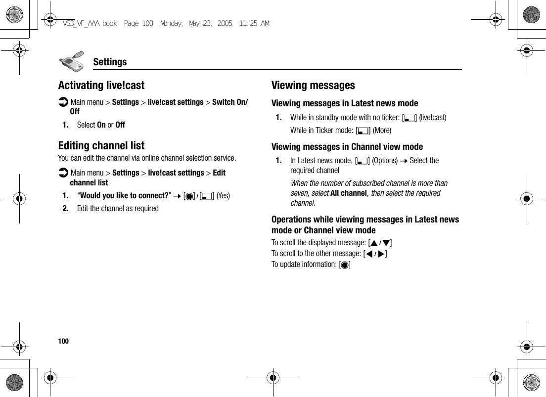 100SettingsActivating live!castd Main menu &gt; Settings &gt; live!cast settings &gt; Switch On/Off1. Select On or OffEditing channel listYou can edit the channel via online channel selection service.d Main menu &gt; Settings &gt; live!cast settings &gt; Edit channel list1. “Would you like to connect?” 7 [0]9[5] (Yes)2. Edit the channel as requiredViewing messagesViewing messages in Latest news mode1. While in standby mode with no ticker: [5] (live!cast)While in Ticker mode: [5] (More)Viewing messages in Channel view mode1. In Latest news mode, [5] (Options) 7 Select the required channelWhen the number of subscribed channel is more than seven, select All channel, then select the required channel.Operations while viewing messages in Latest news mode or Channel view modeTo scroll the displayed message: [192]To scroll to the other message: [394]To update information: [0]VS3_VF_AAA.book  Page 100  Monday, May 23, 2005  11:25 AM