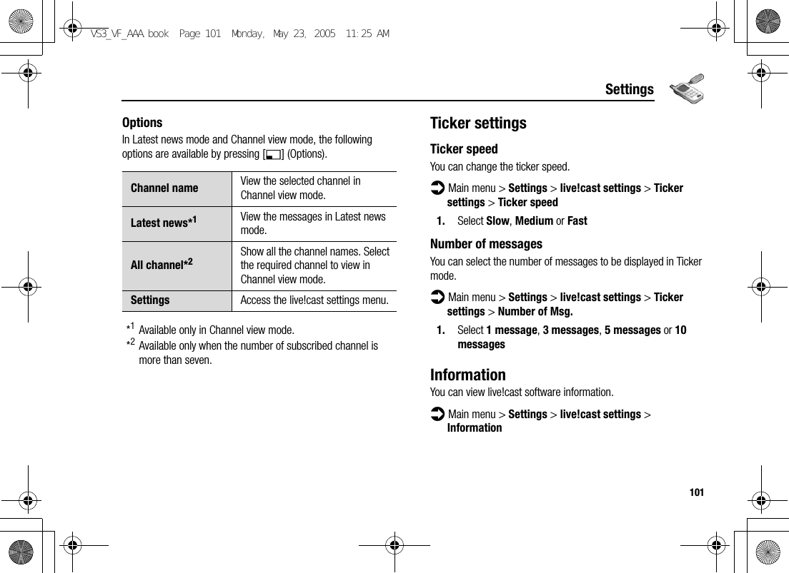 101SettingsOptionsIn Latest news mode and Channel view mode, the following options are available by pressing [5] (Options).*1Available only in Channel view mode.*2Available only when the number of subscribed channel is more than seven.Ticker settingsTicker speedYou can change the ticker speed.d Main menu &gt; Settings &gt; live!cast settings &gt; Ticker settings &gt; Ticker speed1. Select Slow, Medium or FastNumber of messagesYou can select the number of messages to be displayed in Ticker mode.d Main menu &gt; Settings &gt; live!cast settings &gt; Ticker settings &gt; Number of Msg.1. Select 1 message, 3 messages, 5 messages or 10 messagesInformationYou can view live!cast software information.d Main menu &gt; Settings &gt; live!cast settings &gt; InformationChannel name View the selected channel in Channel view mode.Latest news*1View the messages in Latest news mode.All channel*2Show all the channel names. Select the required channel to view in Channel view mode.Settings Access the live!cast settings menu.VS3_VF_AAA.book  Page 101  Monday, May 23, 2005  11:25 AM
