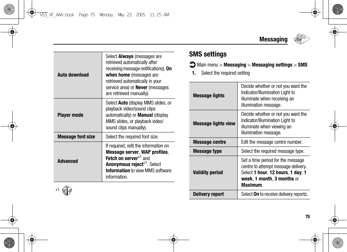 75Messaging*1SMS settingsd Main menu &gt; Messaging &gt; Messaging settings &gt; SMS1. Select the required settingAuto downloadSelect Always (messages are retrieved automatically after receiving message notifications), On when home (messages are retrieved automatically in your service area) or Never (messages are retrieved manually).Player modeSelect Auto (display MMS slides, or playback video/sound clips automatically) or Manual (display MMS slides, or playback video/sound clips manually).Message font size Select the required font size.AdvancedIf required, edit the information on Message server, WAP profiles, Fetch on server*1 and Anonymous reject*1. Select Information to view MMS software information.Message lightsDecide whether or not you want the Indicator/Illumination Light to illuminate when receiving an illumination message.Message lights viewDecide whether or not you want the Indicator/Illumination Light to illuminate when viewing an illumination message.Message centre Edit the message centre number.Message type Select the required message type.Validity periodSet a time period for the message centre to attempt message delivery. Select 1 hour, 12 hours, 1 day, 1 week, 1 month, 3 months or Maximum.Delivery report Select On to receive delivery reports.VS3_VF_AAA.book  Page 75  Monday, May 23, 2005  11:25 AM