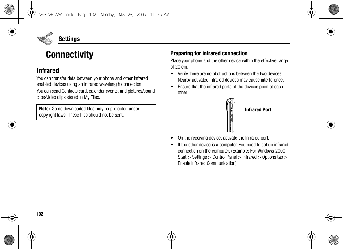 102SettingsConnectivityInfraredYou can transfer data between your phone and other infrared enabled devices using an infrared wavelength connection.You can send Contacts card, calendar events, and pictures/sound clips/video clips stored in My Files.Preparing for infrared connectionPlace your phone and the other device within the effective range of 20 cm.• Verify there are no obstructions between the two devices. Nearby activated infrared devices may cause interference.• Ensure that the infrared ports of the devices point at each other.• On the receiving device, activate the Infrared port.• If the other device is a computer, you need to set up infrared connection on the computer. (Example: For Windows 2000, Start &gt; Settings &gt; Control Panel &gt; Infrared &gt; Options tab &gt; Enable Infrared Communication)Note: Some downloaded files may be protected under copyright laws. These files should not be sent.Infrared PortVS3_VF_AAA.book  Page 102  Monday, May 23, 2005  11:25 AM