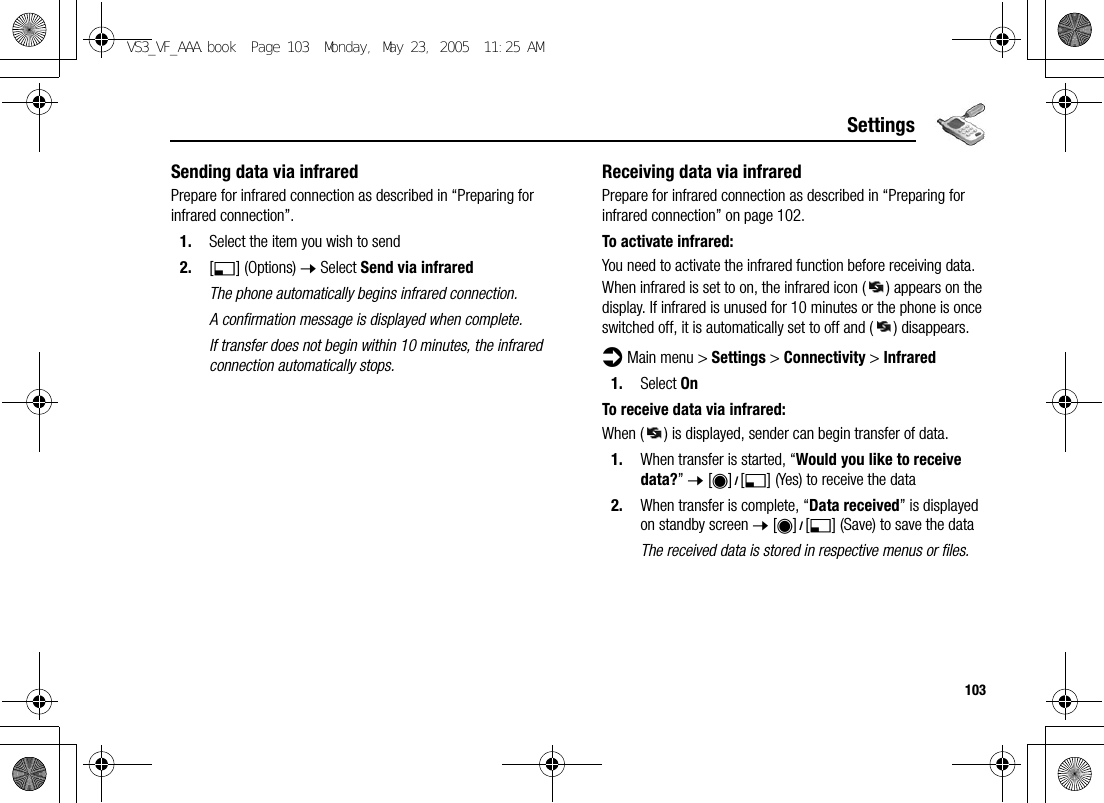 103SettingsSending data via infraredPrepare for infrared connection as described in “Preparing for infrared connection”.1. Select the item you wish to send2. [5] (Options) 7 Select Send via infraredThe phone automatically begins infrared connection.A confirmation message is displayed when complete.If transfer does not begin within 10 minutes, the infrared connection automatically stops.Receiving data via infraredPrepare for infrared connection as described in “Preparing for infrared connection” on page 102.To activate infrared:You need to activate the infrared function before receiving data.When infrared is set to on, the infrared icon ( ) appears on the display. If infrared is unused for 10 minutes or the phone is once switched off, it is automatically set to off and ( ) disappears.d Main menu &gt; Settings &gt; Connectivity &gt; Infrared1. Select OnTo receive data via infrared:When ( ) is displayed, sender can begin transfer of data.1. When transfer is started, “Would you like to receive data?” 7 [0]9[5] (Yes) to receive the data2. When transfer is complete, “Data received” is displayed on standby screen 7 [0]9[5] (Save) to save the dataThe received data is stored in respective menus or files.VS3_VF_AAA.book  Page 103  Monday, May 23, 2005  11:25 AM