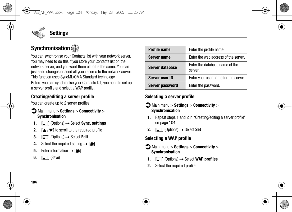 104SettingsSynchronisationYou can synchronise your Contacts list with your network server. You may need to do this if you store your Contacts list on the network server, and you want them all to be the same. You can just send changes or send all your records to the network server. This function uses SyncML/OMA Standard technology.Before you can synchronise your Contacts list, you need to set up a server profile and select a WAP profile.Creating/editing a server profileYou can create up to 2 server profiles.d Main menu &gt; Settings &gt; Connectivity &gt; Synchronisation1. [5] (Options) 7 Select Sync. settings2. [192] to scroll to the required profile3. [5] (Options) 7 Select Edit4. Select the required setting 7 [0]5. Enter information 7 [0]6. [5] (Save)Selecting a server profiled Main menu &gt; Settings &gt; Connectivity &gt; Synchronisation1. Repeat steps 1 and 2 in “Creating/editing a server profile” on page 1042. [5] (Options) 7 Select SetSelecting a WAP profiled Main menu &gt; Settings &gt; Connectivity &gt; Synchronisation1. [5] (Options) 7 Select WAP profiles2. Select the required profileProfile name Enter the profile name.Server name Enter the web address of the server.Server database Enter the database name of the server.Server user ID Enter your user name for the server.Server password Enter the password.VS3_VF_AAA.book  Page 104  Monday, May 23, 2005  11:25 AM