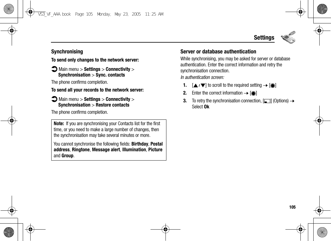 105SettingsSynchronisingTo send only changes to the network server:d Main menu &gt; Settings &gt; Connectivity &gt; Synchronisation &gt; Sync. contactsThe phone confirms completion.To send all your records to the network server:d Main menu &gt; Settings &gt; Connectivity &gt; Synchronisation &gt; Restore contactsThe phone confirms completion.Server or database authenticationWhile synchronising, you may be asked for server or database authentication. Enter the correct information and retry the synchronisation connection.In authentication screen:1. [192] to scroll to the required setting 7 [0]2. Enter the correct information 7 [0]3. To retry the synchronisation connection, [5] (Options) 7 Select OkNote: If you are synchronising your Contacts list for the first time, or you need to make a large number of changes, then the synchronisation may take several minutes or more.You cannot synchronise the following fields: Birthday, Postal address, Ringtone, Message alert, Illumination, Picture and Group.VS3_VF_AAA.book  Page 105  Monday, May 23, 2005  11:25 AM
