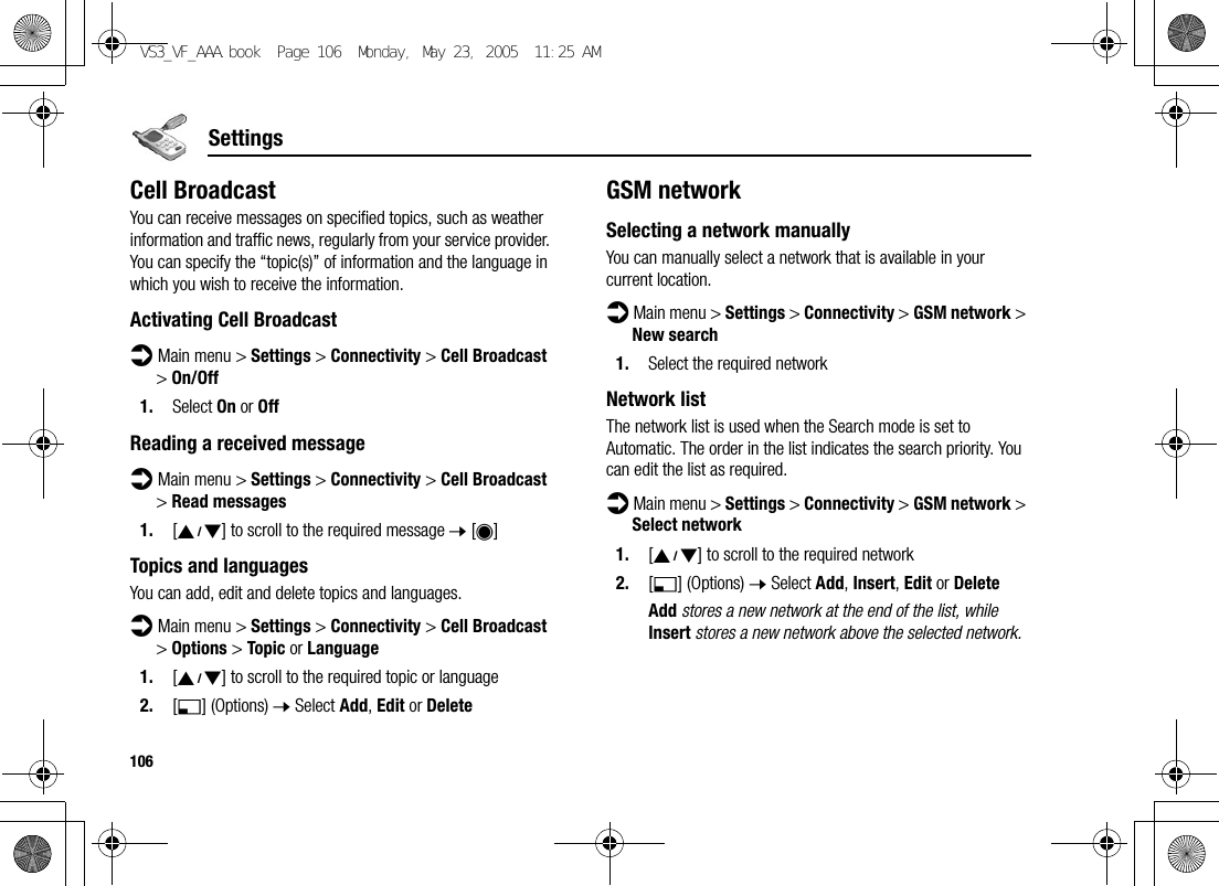 106SettingsCell BroadcastYou can receive messages on specified topics, such as weather information and traffic news, regularly from your service provider. You can specify the “topic(s)” of information and the language in which you wish to receive the information.Activating Cell Broadcastd Main menu &gt; Settings &gt; Connectivity &gt; Cell Broadcast &gt; On/Off1. Select On or OffReading a received messaged Main menu &gt; Settings &gt; Connectivity &gt; Cell Broadcast &gt; Read messages1. [192] to scroll to the required message 7 [0]Topics and languagesYou can add, edit and delete topics and languages.d Main menu &gt; Settings &gt; Connectivity &gt; Cell Broadcast &gt; Options &gt; Topic or Language1. [192] to scroll to the required topic or language2. [5] (Options) 7 Select Add, Edit or DeleteGSM networkSelecting a network manuallyYou can manually select a network that is available in your current location.d Main menu &gt; Settings &gt; Connectivity &gt; GSM network &gt; New search1. Select the required networkNetwork listThe network list is used when the Search mode is set to Automatic. The order in the list indicates the search priority. You can edit the list as required.d Main menu &gt; Settings &gt; Connectivity &gt; GSM network &gt; Select network1. [192] to scroll to the required network2. [5] (Options) 7 Select Add, Insert, Edit or DeleteAdd stores a new network at the end of the list, while Insert stores a new network above the selected network.VS3_VF_AAA.book  Page 106  Monday, May 23, 2005  11:25 AM