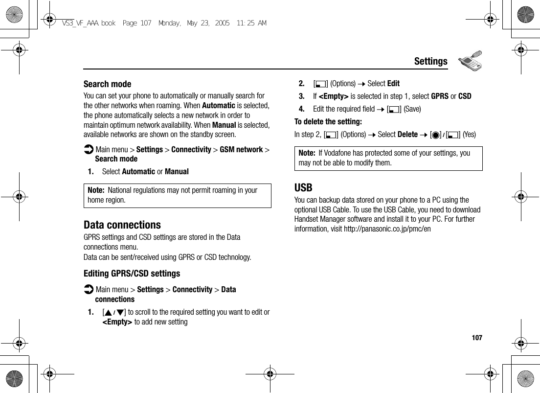 107SettingsSearch modeYou can set your phone to automatically or manually search for the other networks when roaming. When Automatic is selected, the phone automatically selects a new network in order to maintain optimum network availability. When Manual is selected, available networks are shown on the standby screen.d Main menu &gt; Settings &gt; Connectivity &gt; GSM network &gt; Search mode1. Select Automatic or ManualData connectionsGPRS settings and CSD settings are stored in the Data connections menu.Data can be sent/received using GPRS or CSD technology.Editing GPRS/CSD settingsd Main menu &gt; Settings &gt; Connectivity &gt; Data connections1. [192] to scroll to the required setting you want to edit or &lt;Empty&gt; to add new setting2. [5] (Options) 7 Select Edit3. If &lt;Empty&gt; is selected in step 1, select GPRS or CSD4. Edit the required field 7 [5] (Save)To delete the setting:In step 2, [5] (Options) 7 Select Delete 7 [0]9[5] (Yes)USBYou can backup data stored on your phone to a PC using the optional USB Cable. To use the USB Cable, you need to download Handset Manager software and install it to your PC. For further information, visit http://panasonic.co.jp/pmc/enNote: National regulations may not permit roaming in your home region.Note: If Vodafone has protected some of your settings, you may not be able to modify them.VS3_VF_AAA.book  Page 107  Monday, May 23, 2005  11:25 AM