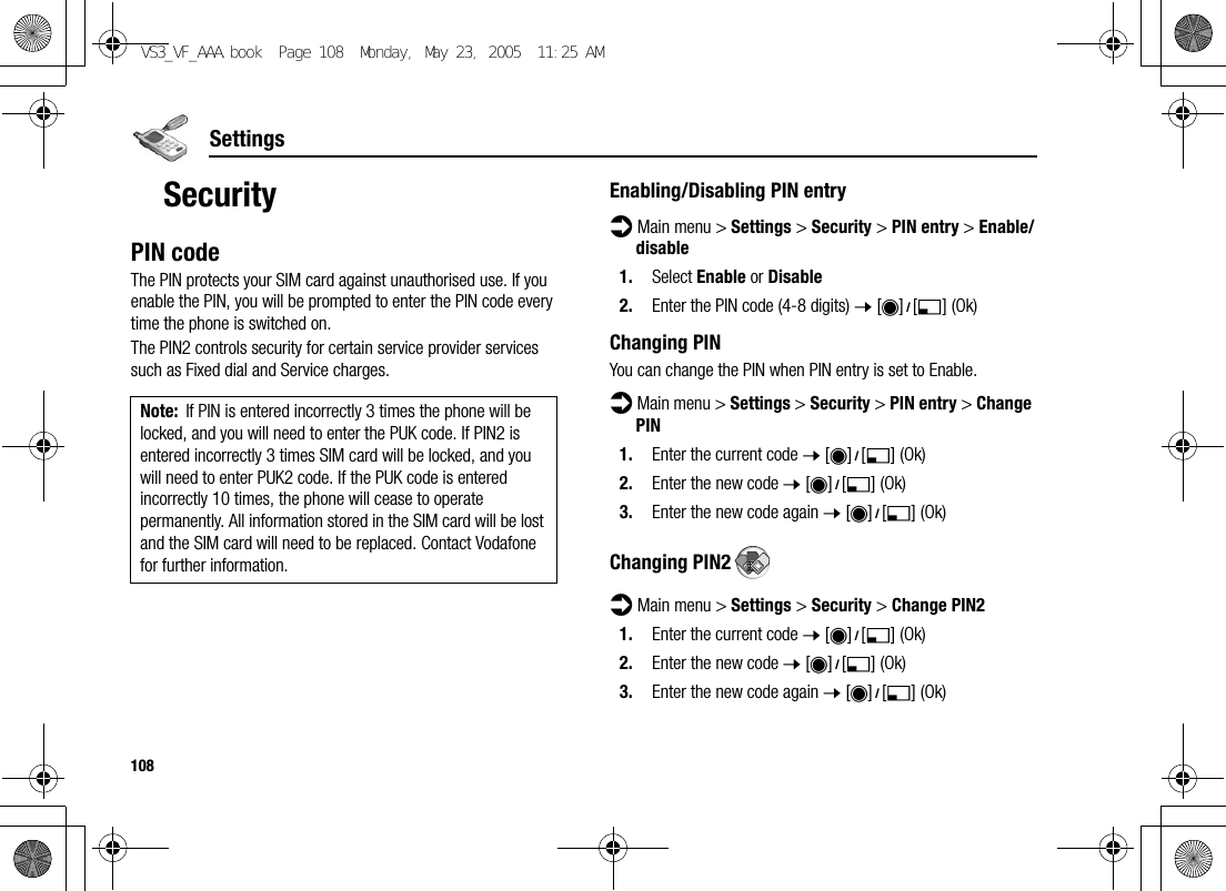 108SettingsSecurityPIN codeThe PIN protects your SIM card against unauthorised use. If you enable the PIN, you will be prompted to enter the PIN code every time the phone is switched on.The PIN2 controls security for certain service provider services such as Fixed dial and Service charges.Enabling/Disabling PIN entryd Main menu &gt; Settings &gt; Security &gt; PIN entry &gt; Enable/disable1. Select Enable or Disable2. Enter the PIN code (4-8 digits) 7 [0]9[5] (Ok)Changing PINYou can change the PIN when PIN entry is set to Enable.d Main menu &gt; Settings &gt; Security &gt; PIN entry &gt; Change PIN1. Enter the current code 7 [0]9[5] (Ok)2. Enter the new code 7 [0]9[5] (Ok)3. Enter the new code again 7 [0]9[5] (Ok)Changing PIN2d Main menu &gt; Settings &gt; Security &gt; Change PIN21. Enter the current code 7 [0]9[5] (Ok)2. Enter the new code 7 [0]9[5] (Ok)3. Enter the new code again 7 [0]9[5] (Ok)Note: If PIN is entered incorrectly 3 times the phone will be locked, and you will need to enter the PUK code. If PIN2 is entered incorrectly 3 times SIM card will be locked, and you will need to enter PUK2 code. If the PUK code is entered incorrectly 10 times, the phone will cease to operate permanently. All information stored in the SIM card will be lost and the SIM card will need to be replaced. Contact Vodafone for further information.VS3_VF_AAA.book  Page 108  Monday, May 23, 2005  11:25 AM