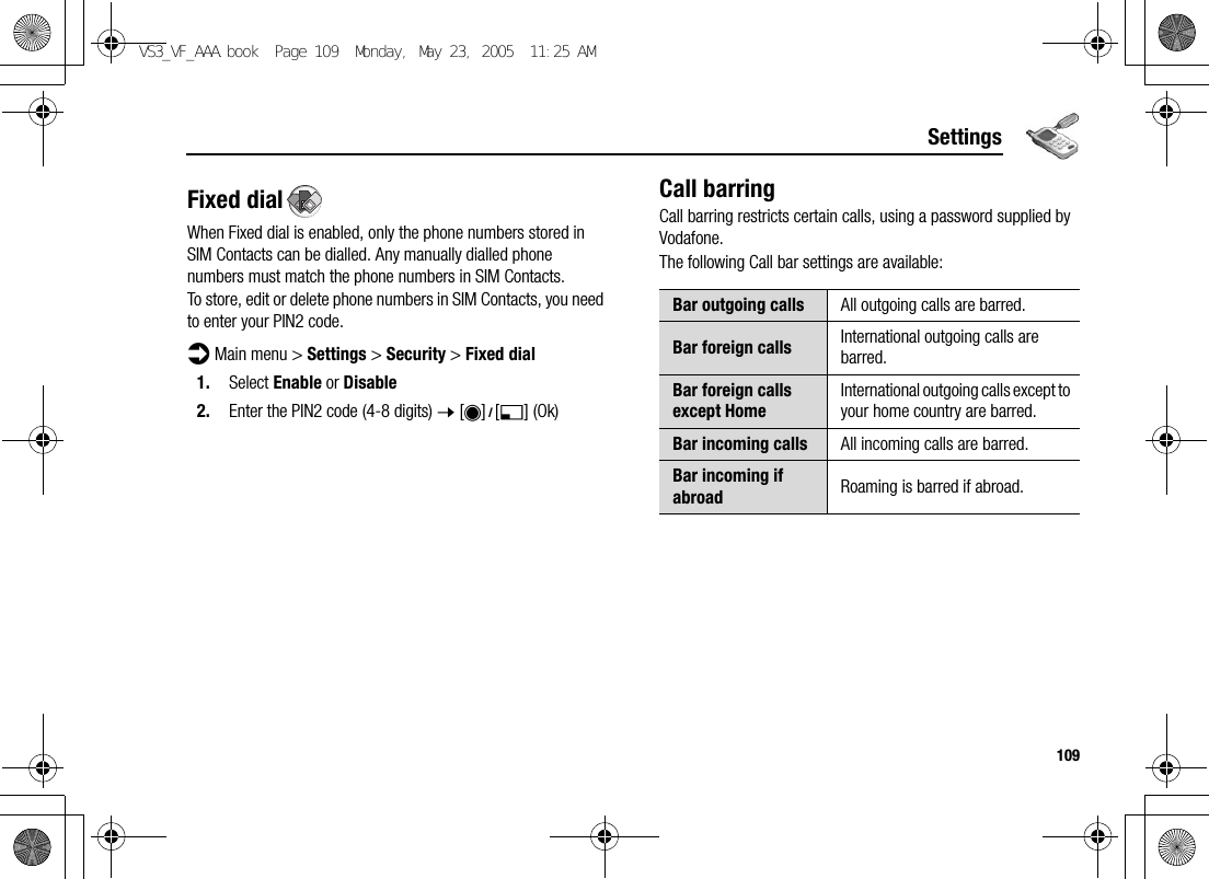 109SettingsFixed dialWhen Fixed dial is enabled, only the phone numbers stored in SIM Contacts can be dialled. Any manually dialled phone numbers must match the phone numbers in SIM Contacts.To store, edit or delete phone numbers in SIM Contacts, you need to enter your PIN2 code.d Main menu &gt; Settings &gt; Security &gt; Fixed dial1. Select Enable or Disable2. Enter the PIN2 code (4-8 digits) 7 [0]9[5] (Ok)Call barringCall barring restricts certain calls, using a password supplied by Vodafone.The following Call bar settings are available:Bar outgoing calls All outgoing calls are barred.Bar foreign calls International outgoing calls are barred.Bar foreign calls except HomeInternational outgoing calls except to your home country are barred.Bar incoming calls All incoming calls are barred.Bar incoming if abroad Roaming is barred if abroad.VS3_VF_AAA.book  Page 109  Monday, May 23, 2005  11:25 AM