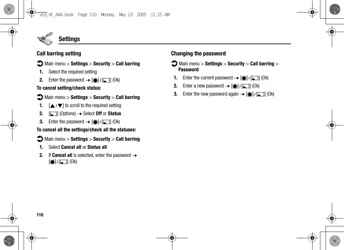 110SettingsCall barring settingd Main menu &gt; Settings &gt; Security &gt; Call barring1. Select the required setting2. Enter the password 7 [0]9[5] (Ok)To cancel setting/check status:d Main menu &gt; Settings &gt; Security &gt; Call barring1. [192] to scroll to the required setting2. [5] (Options) 7 Select Off or Status3. Enter the password 7 [0]9[5] (Ok)To cancel all the settings/check all the statuses:d Main menu &gt; Settings &gt; Security &gt; Call barring1. Select Cancel all or Status all2. If Cancel all is selected, enter the password 7 [0]9[5] (Ok)Changing the passwordd Main menu &gt; Settings &gt; Security &gt; Call barring &gt; Password1. Enter the current password 7 [0]9[5] (Ok)2. Enter a new password 7 [0]9[5] (Ok)3. Enter the new password again 7 [0]9[5] (Ok)VS3_VF_AAA.book  Page 110  Monday, May 23, 2005  11:25 AM