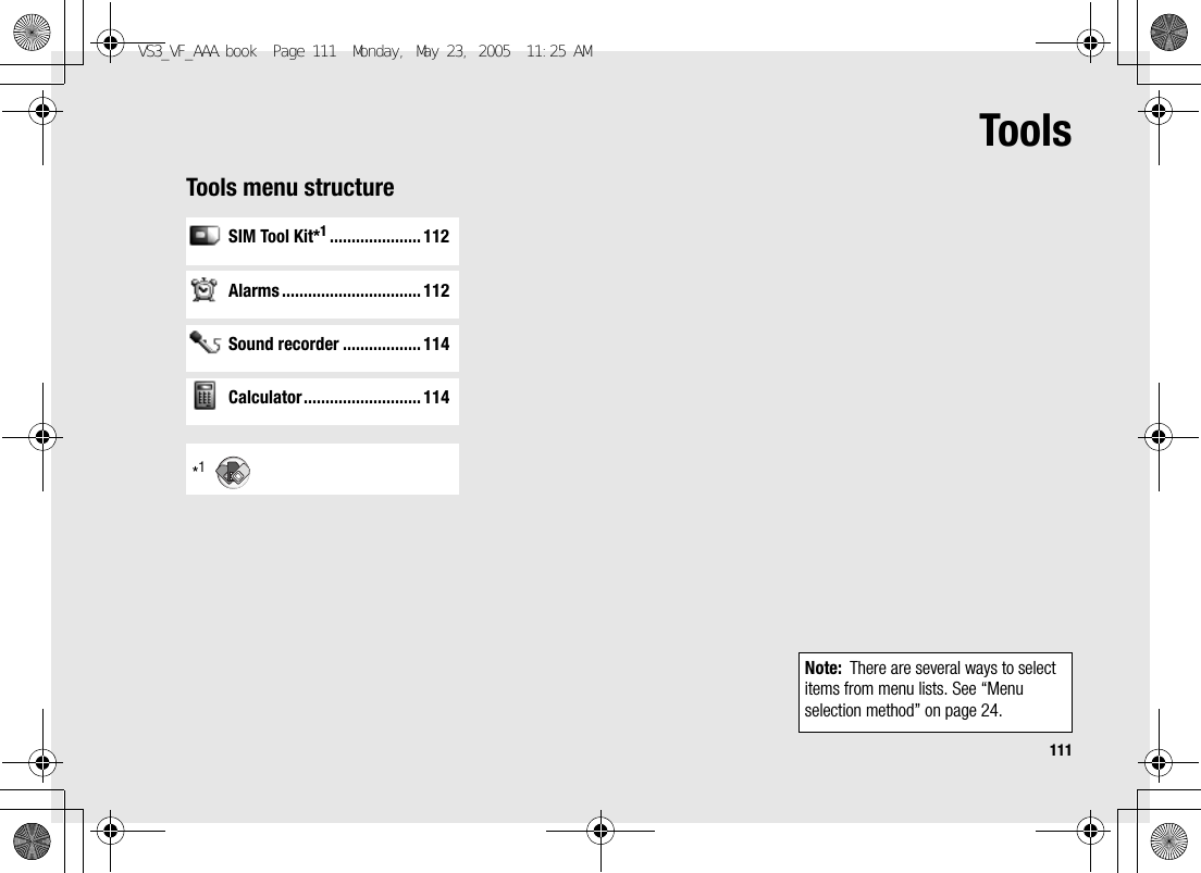 111ToolsTools menu structureSIM Tool Kit*1..................... 112Alarms ................................ 112Sound recorder .................. 114Calculator........................... 114*1Note: There are several ways to select items from menu lists. See “Menu selection method” on page 24.VS3_VF_AAA.book  Page 111  Monday, May 23, 2005  11:25 AM