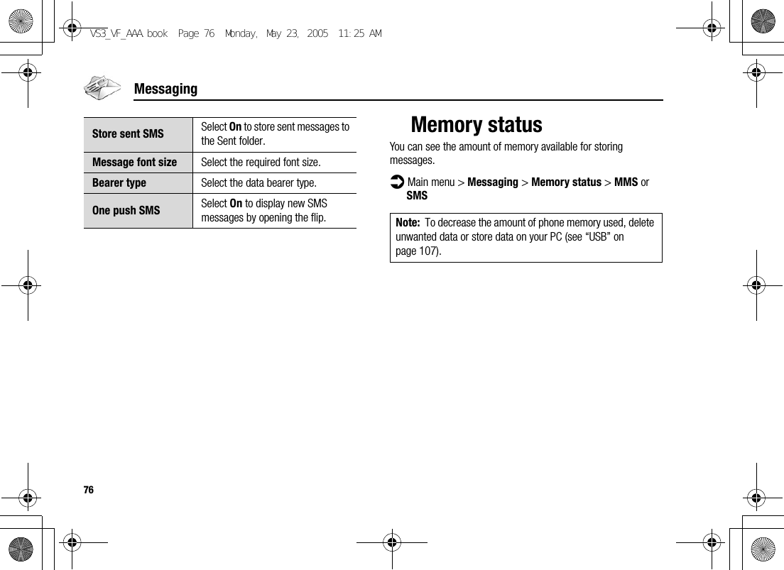 76MessagingMemory statusYou can see the amount of memory available for storing messages.d Main menu &gt; Messaging &gt; Memory status &gt; MMS or SMSStore sent SMS Select On to store sent messages to the Sent folder.Message font size Select the required font size.Bearer type Select the data bearer type.One push SMS Select On to display new SMS messages by opening the flip. Note: To decrease the amount of phone memory used, delete unwanted data or store data on your PC (see “USB” on page 107).VS3_VF_AAA.book  Page 76  Monday, May 23, 2005  11:25 AM