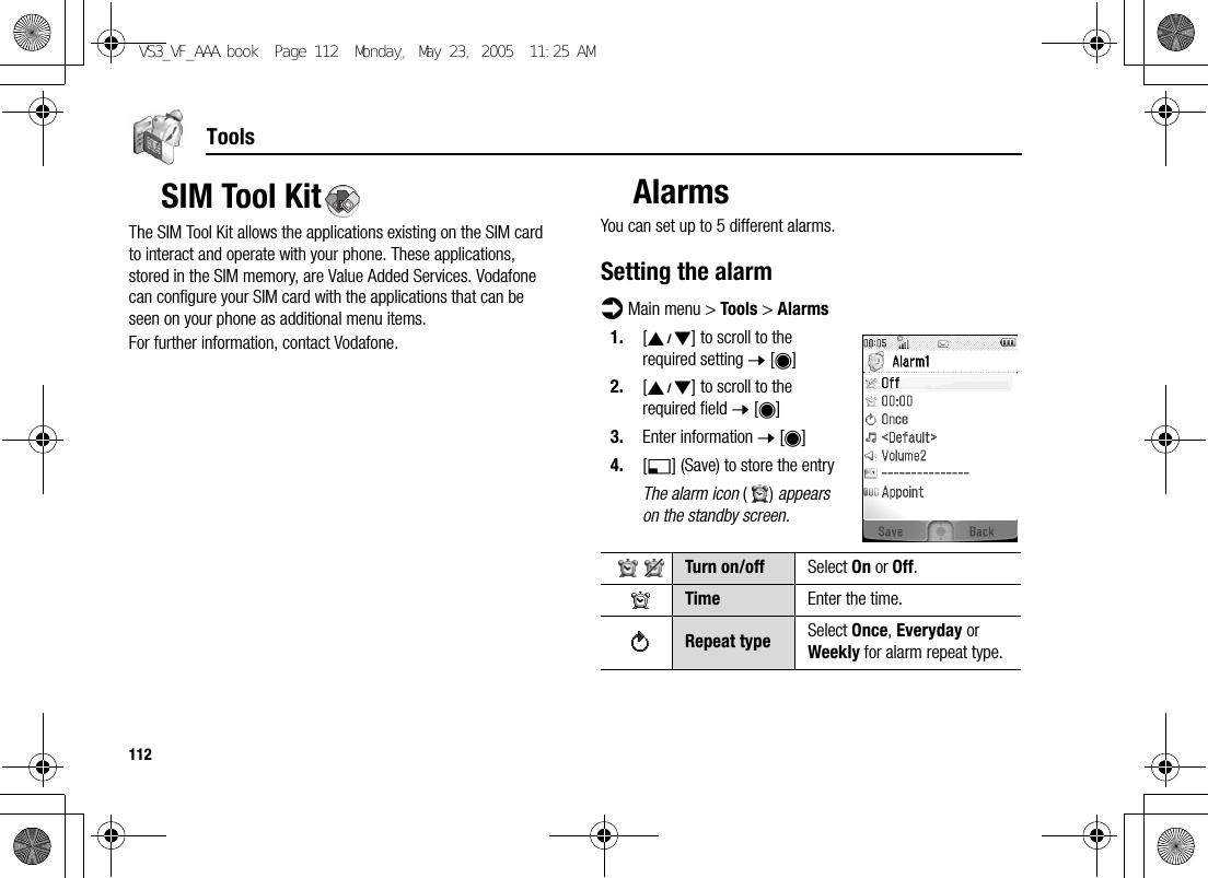 112ToolsSIM Tool KitThe SIM Tool Kit allows the applications existing on the SIM card to interact and operate with your phone. These applications, stored in the SIM memory, are Value Added Services. Vodafone can configure your SIM card with the applications that can be seen on your phone as additional menu items.For further information, contact Vodafone.AlarmsYou can set up to 5 different alarms.Setting the alarmd Main menu &gt; Tools &gt; Alarms1. [192] to scroll to the required setting 7 [0]2. [192] to scroll to the required field 7 [0]3. Enter information 7 [0]4. [5] (Save) to store the entryThe alarm icon () appears on the standby screen.Turn on/off Select On or Off.Time Enter the time.Repeat type Select Once, Everyday or Weekly for alarm repeat type.VS3_VF_AAA.book  Page 112  Monday, May 23, 2005  11:25 AM