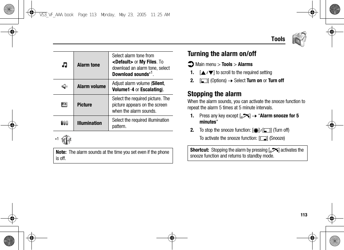 113Tools*1Turning the alarm on/offd Main menu &gt; Tools &gt; Alarms1. [192] to scroll to the required setting2. [5] (Options) 7 Select Turn on or Turn offStopping the alarmWhen the alarm sounds, you can activate the snooze function to repeat the alarm 5 times at 5 minute intervals.1. Press any key except [Y] 7 “Alarm snooze for 5 minutes”2. To stop the snooze function: [0]9[5] (Turn off)To activate the snooze function: [6] (Snooze)Alarm toneSelect alarm tone from &lt;Default&gt; or My Files. To download an alarm tone, select Download sounds*1.Alarm volume Adjust alarm volume (Silent, Volume1-4 or Escalating).PictureSelect the required picture. The picture appears on the screen when the alarm sounds.Illumination Select the required illumination pattern.Note: The alarm sounds at the time you set even if the phone is off.Shortcut: Stopping the alarm by pressing [Y] activates the snooze function and returns to standby mode.VS3_VF_AAA.book  Page 113  Monday, May 23, 2005  11:25 AM