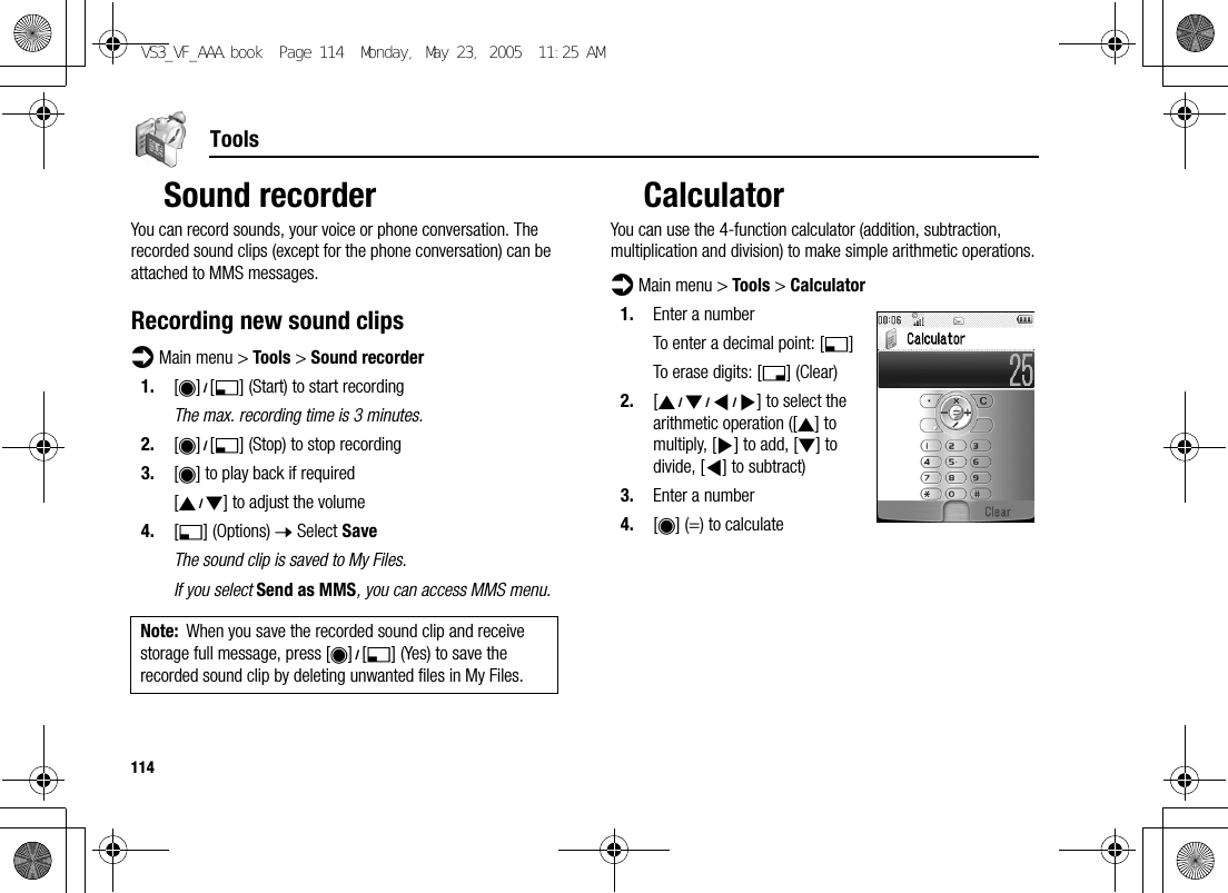 114ToolsSound recorderYou can record sounds, your voice or phone conversation. The recorded sound clips (except for the phone conversation) can be attached to MMS messages.Recording new sound clipsd Main menu &gt; Tools &gt; Sound recorder1. [0]9[5] (Start) to start recordingThe max. recording time is 3 minutes.2. [0]9[5] (Stop) to stop recording3. [0] to play back if required[192] to adjust the volume4. [5] (Options) 7 Select SaveThe sound clip is saved to My Files.If you select Send as MMS, you can access MMS menu.CalculatorYou can use the 4-function calculator (addition, subtraction, multiplication and division) to make simple arithmetic operations.d Main menu &gt; Tools &gt; Calculator1. Enter a numberTo enter a decimal point: [5]To erase digits: [6] (Clear)2. [1929394] to select the arithmetic operation ([1] to multiply, [4] to add, [2] to divide, [3] to subtract)3. Enter a number4. [0] (=) to calculateNote: When you save the recorded sound clip and receive storage full message, press [0]9[5] (Yes) to save the recorded sound clip by deleting unwanted files in My Files.VS3_VF_AAA.book  Page 114  Monday, May 23, 2005  11:25 AM