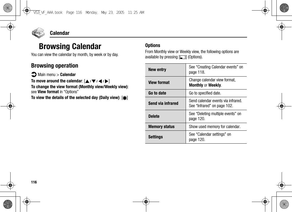 116CalendarBrowsing CalendarYou can view the calendar by month, by week or by day.Browsing operationd Main menu &gt; CalendarTo move around the calendar: [1929394]To change the view format (Monthly view/Weekly view): see View format in “Options”To view the details of the selected day (Daily view): [0]OptionsFrom Monthly view or Weekly view, the following options are available by pressing [5] (Options).New entry See “Creating Calendar events” on page 118.View format Change calendar view format, Monthly or Weekly.Go to date Go to specified date.Send via infrared Send calendar events via infrared. See “Infrared” on page 102.Delete See “Deleting multiple events” on page 120.Memory status Show used memory for calendar.Settings See “Calendar settings” on page 120.VS3_VF_AAA.book  Page 116  Monday, May 23, 2005  11:25 AM