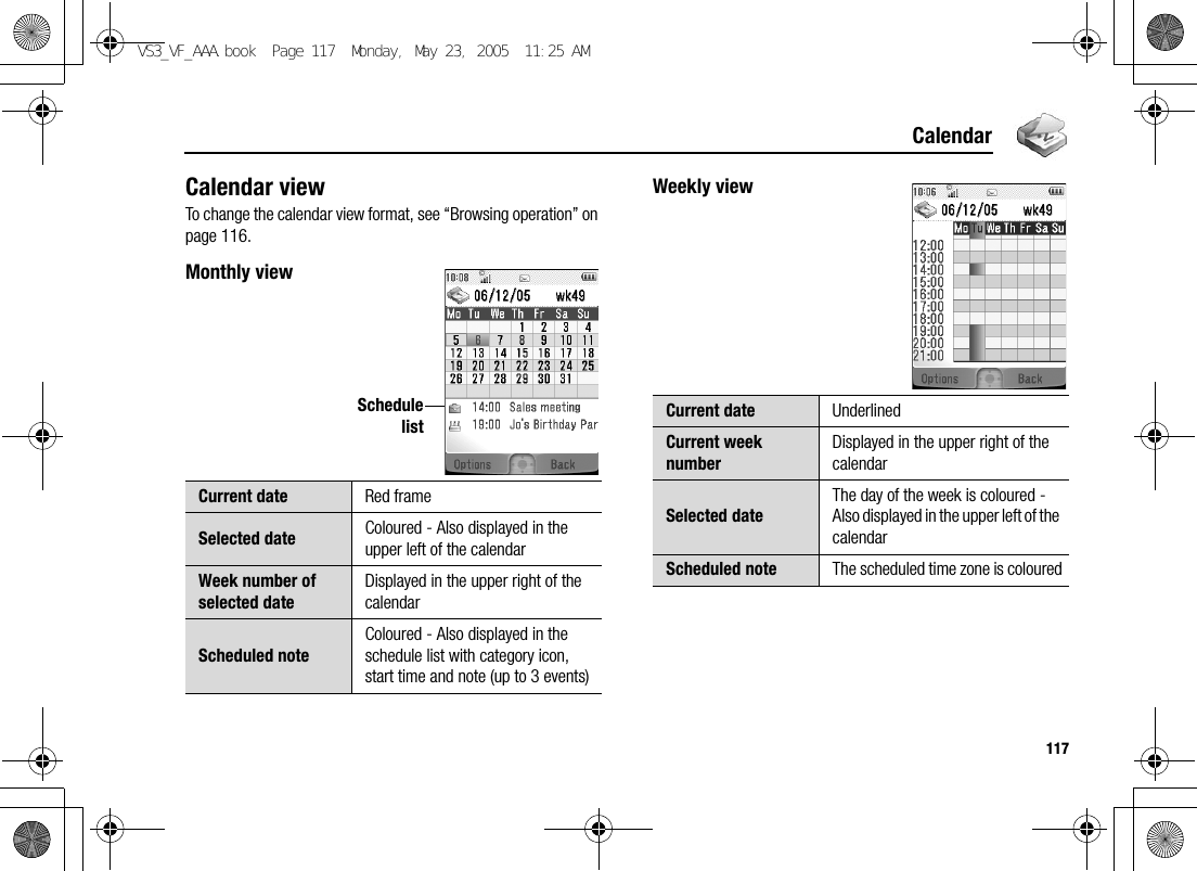 117CalendarCalendar viewTo change the calendar view format, see “Browsing operation” on page 116.Monthly viewWeekly viewCurrent date Red frameSelected date Coloured - Also displayed in the upper left of the calendarWeek number of selected dateDisplayed in the upper right of the calendarScheduled noteColoured - Also displayed in the schedule list with category icon, start time and note (up to 3 events)SchedulelistCurrent date UnderlinedCurrent week numberDisplayed in the upper right of the calendarSelected dateThe day of the week is coloured - Also displayed in the upper left of the calendarScheduled note The scheduled time zone is colouredVS3_VF_AAA.book  Page 117  Monday, May 23, 2005  11:25 AM
