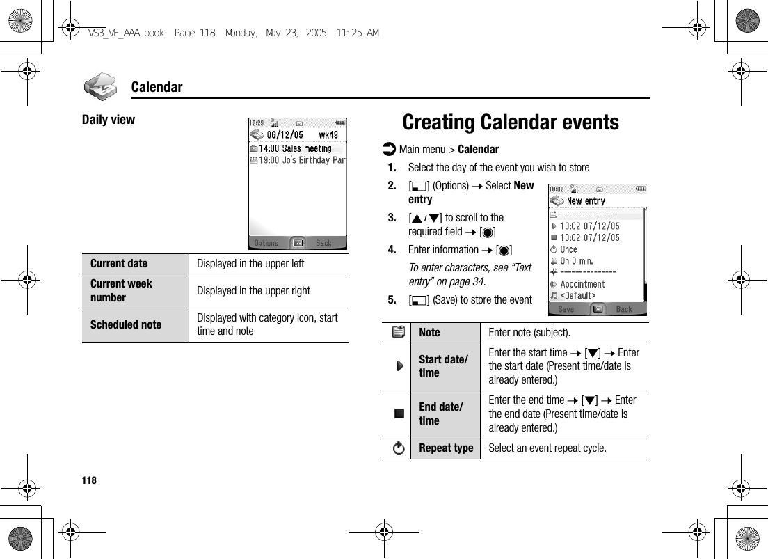 118CalendarDaily view Creating Calendar eventsd Main menu &gt; Calendar1. Select the day of the event you wish to store2. [5] (Options) 7 Select New entry3. [192] to scroll to the required field 7 [0]4. Enter information 7 [0]To enter characters, see “Text entry” on page 34.5. [5] (Save) to store the eventCurrent date Displayed in the upper leftCurrent week number Displayed in the upper rightScheduled note Displayed with category icon, start time and note Note Enter note (subject).Start date/timeEnter the start time 7 [2] 7 Enter the start date (Present time/date is already entered.)End date/timeEnter the end time 7 [2] 7 Enter the end date (Present time/date is already entered.)Repeat type Select an event repeat cycle.VS3_VF_AAA.book  Page 118  Monday, May 23, 2005  11:25 AM