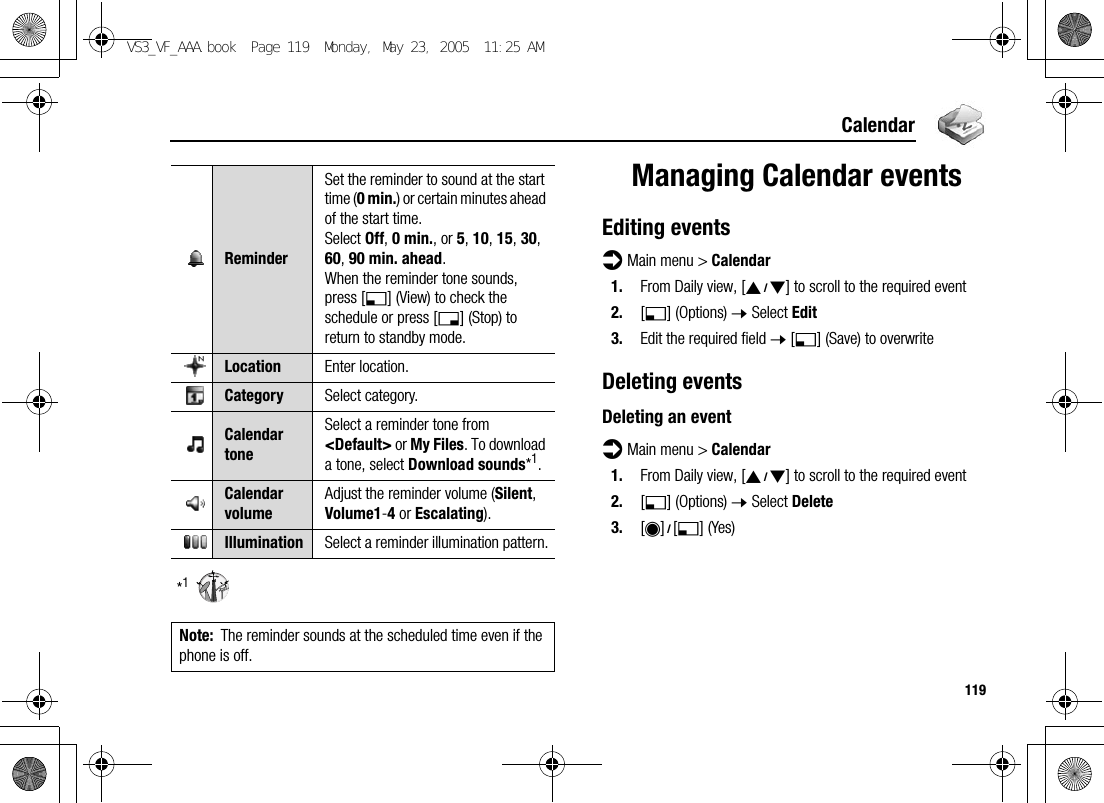 119Calendar*1Managing Calendar eventsEditing eventsd Main menu &gt; Calendar1. From Daily view, [192] to scroll to the required event 2. [5] (Options) 7 Select Edit3. Edit the required field 7 [5] (Save) to overwriteDeleting eventsDeleting an eventd Main menu &gt; Calendar1. From Daily view, [192] to scroll to the required event2. [5] (Options) 7 Select Delete3. [0]9[5] (Yes)ReminderSet the reminder to sound at the start time (0 min.) or certain minutes ahead of the start time.Select Off, 0 min., or 5, 10, 15, 30, 60, 90 min. ahead.When the reminder tone sounds, press [5] (View) to check the schedule or press [6] (Stop) to return to standby mode.Location Enter location.Category Select category.Calendar toneSelect a reminder tone from &lt;Default&gt; or My Files. To download a tone, select Download sounds*1.Calendar volumeAdjust the reminder volume (Silent, Volume1-4 or Escalating).Illumination Select a reminder illumination pattern.Note: The reminder sounds at the scheduled time even if the phone is off.VS3_VF_AAA.book  Page 119  Monday, May 23, 2005  11:25 AM